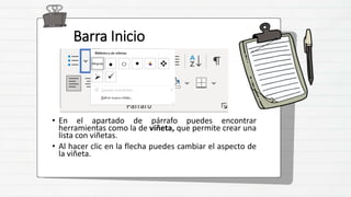 Barra Inicio
• En el apartado de párrafo puedes encontrar
herramientas como la de viñeta, que permite crear una
lista con viñetas.
• Al hacer clic en la flecha puedes cambiar el aspecto de
la viñeta.
 