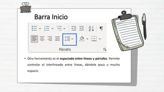 Barra Inicio
• Otra herramienta es el espaciado entre líneas y párrafos. Permite
controlar el interlineado entre líneas, dándole poco o mucho
espacio.
 