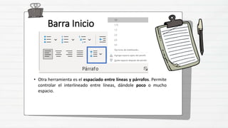 Barra Inicio
• Otra herramienta es el espaciado entre líneas y párrafos. Permite
controlar el interlineado entre líneas, dándole poco o mucho
espacio.
 