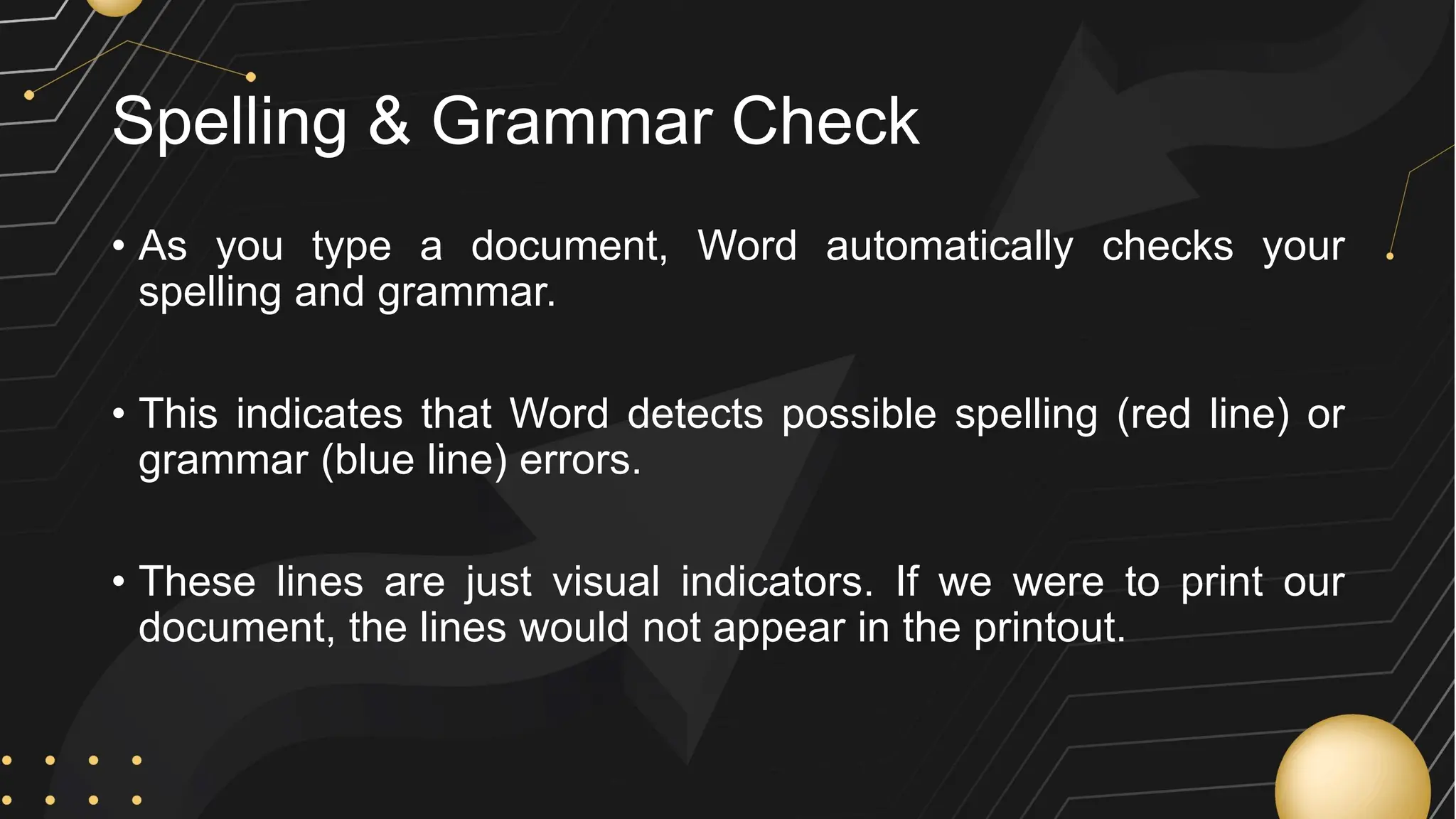 Spelling & Grammar Check
• As you type a document, Word automatically checks your
spelling and grammar.
• This indicates that Word detects possible spelling (red line) or
grammar (blue line) errors.
• These lines are just visual indicators. If we were to print our
document, the lines would not appear in the printout.
 