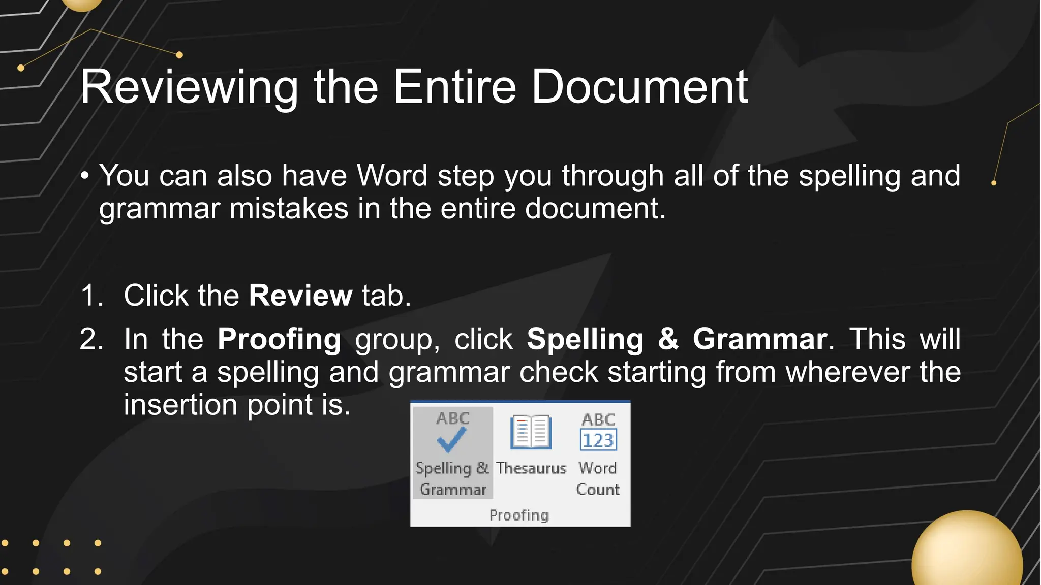 Reviewing the Entire Document
• You can also have Word step you through all of the spelling and
grammar mistakes in the entire document.
1. Click the Review tab.
2. In the Proofing group, click Spelling & Grammar. This will
start a spelling and grammar check starting from wherever the
insertion point is.
 