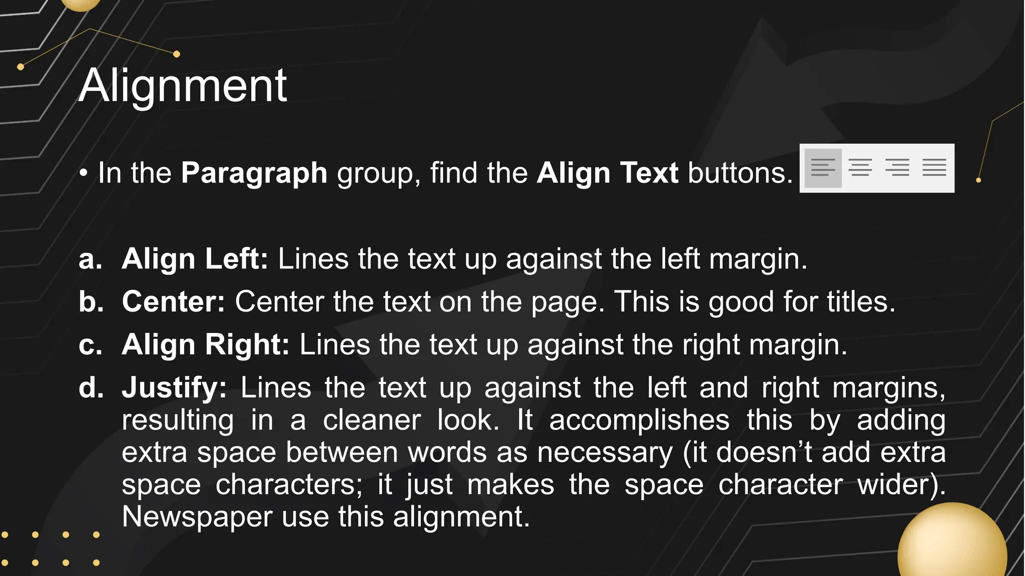 Alignment
• In the Paragraph group, find the Align Text buttons.
a. Align Left: Lines the text up against the left margin.
b. Center: Center the text on the page. This is good for titles.
c. Align Right: Lines the text up against the right margin.
d. Justify: Lines the text up against the left and right margins,
resulting in a cleaner look. It accomplishes this by adding
extra space between words as necessary (it doesn’t add extra
space characters; it just makes the space character wider).
Newspaper use this alignment.
 