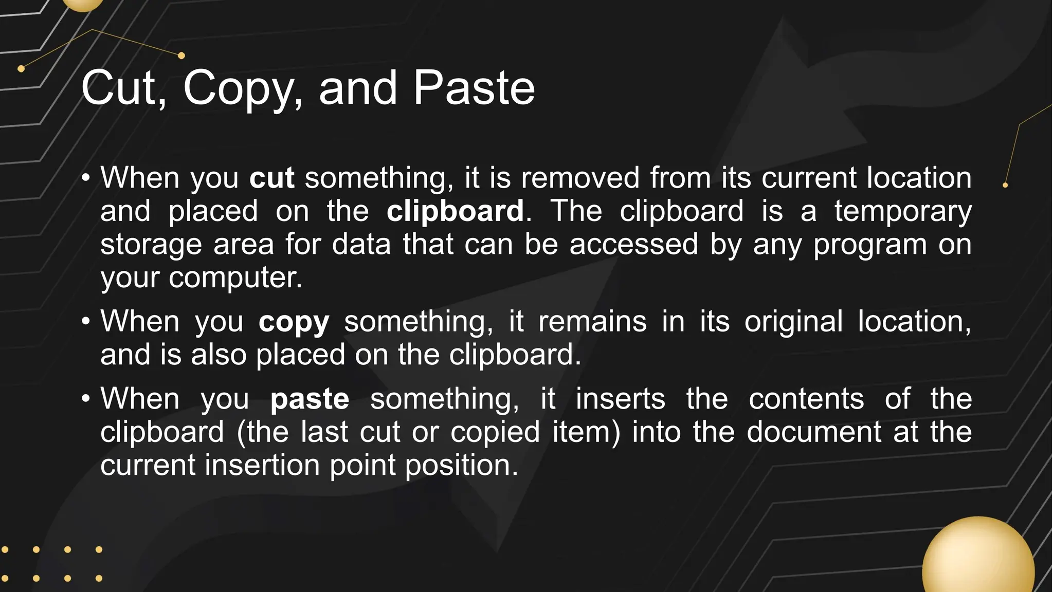 Cut, Copy, and Paste
• When you cut something, it is removed from its current location
and placed on the clipboard. The clipboard is a temporary
storage area for data that can be accessed by any program on
your computer.
• When you copy something, it remains in its original location,
and is also placed on the clipboard.
• When you paste something, it inserts the contents of the
clipboard (the last cut or copied item) into the document at the
current insertion point position.
 