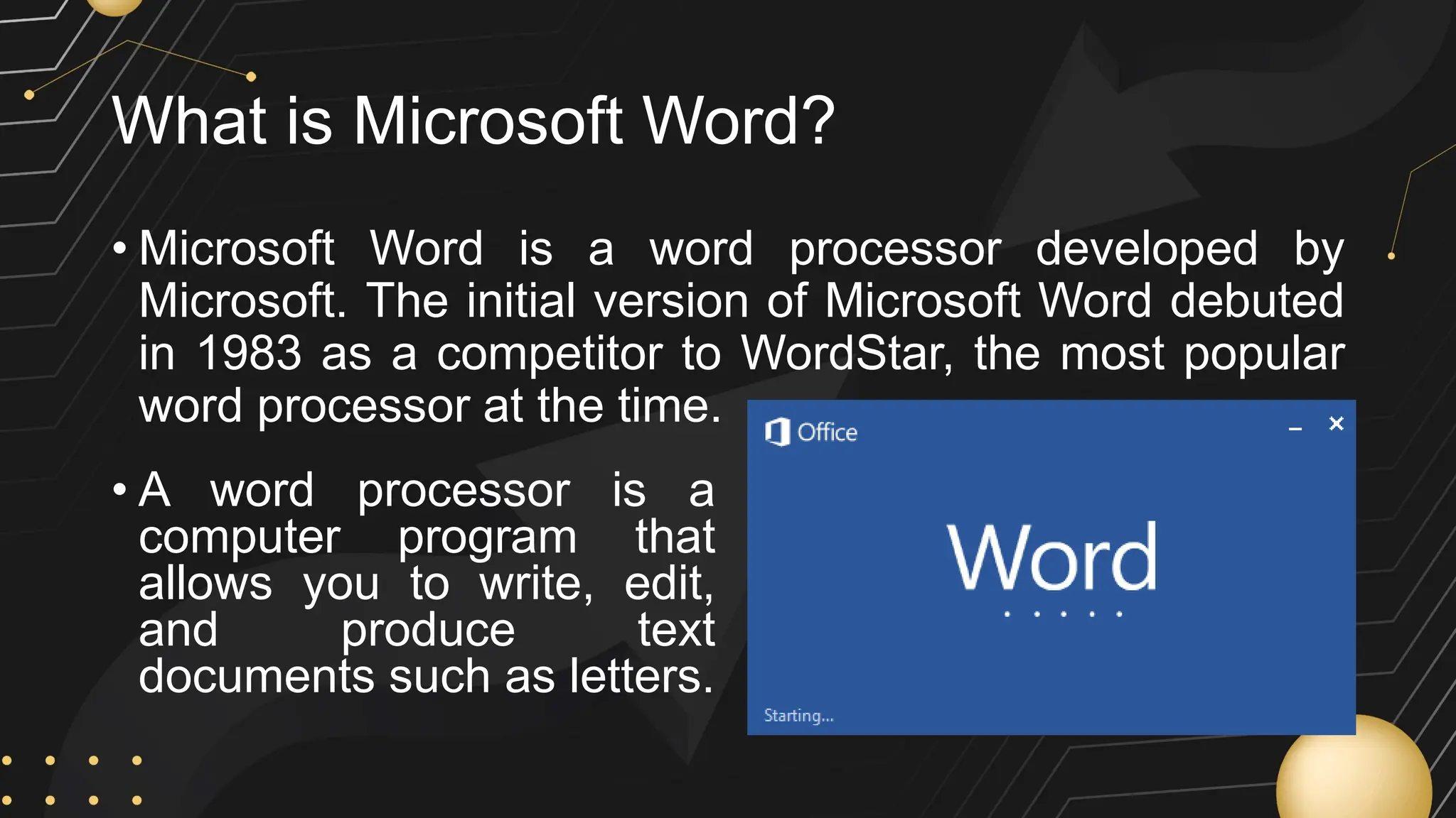 What is Microsoft Word?
• Microsoft Word is a word processor developed by
Microsoft. The initial version of Microsoft Word debuted
in 1983 as a competitor to WordStar, the most popular
word processor at the time.
• A word processor is a
computer program that
allows you to write, edit,
and produce text
documents such as letters.
 