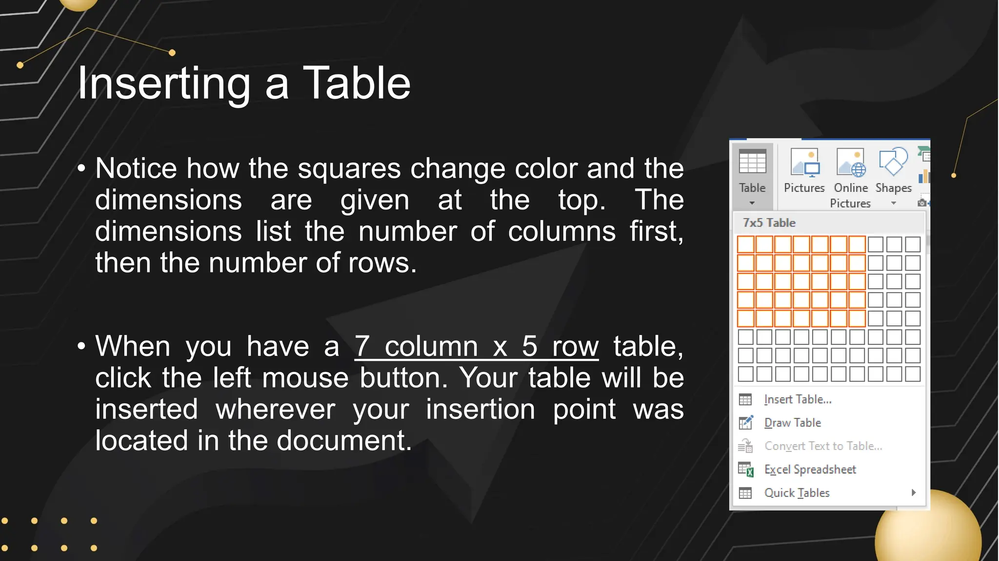 Inserting a Table
• Notice how the squares change color and the
dimensions are given at the top. The
dimensions list the number of columns first,
then the number of rows.
• When you have a 7 column x 5 row table,
click the left mouse button. Your table will be
inserted wherever your insertion point was
located in the document.
 