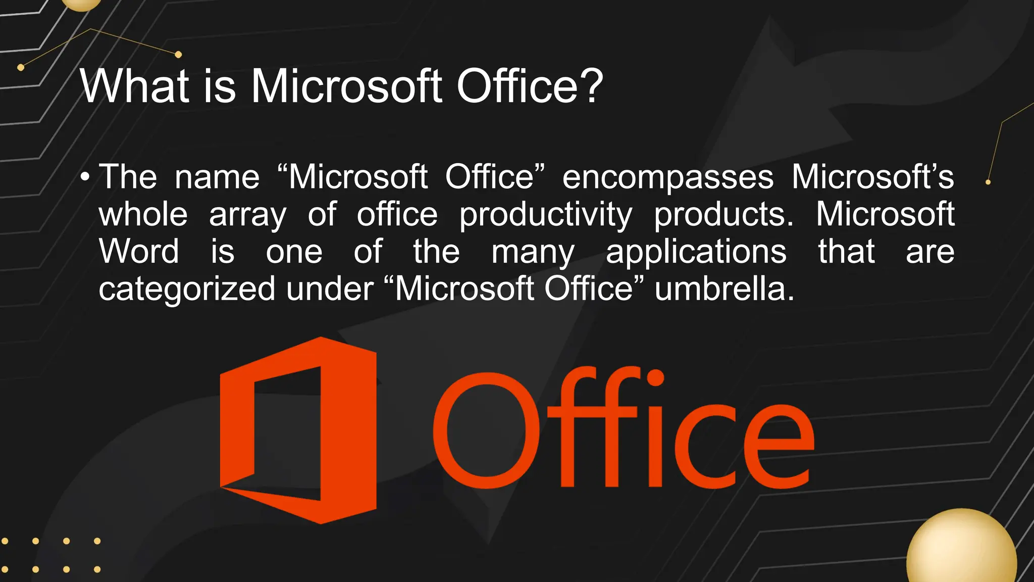 What is Microsoft Office?
• The name “Microsoft Office” encompasses Microsoft’s
whole array of office productivity products. Microsoft
Word is one of the many applications that are
categorized under “Microsoft Office” umbrella.
 
