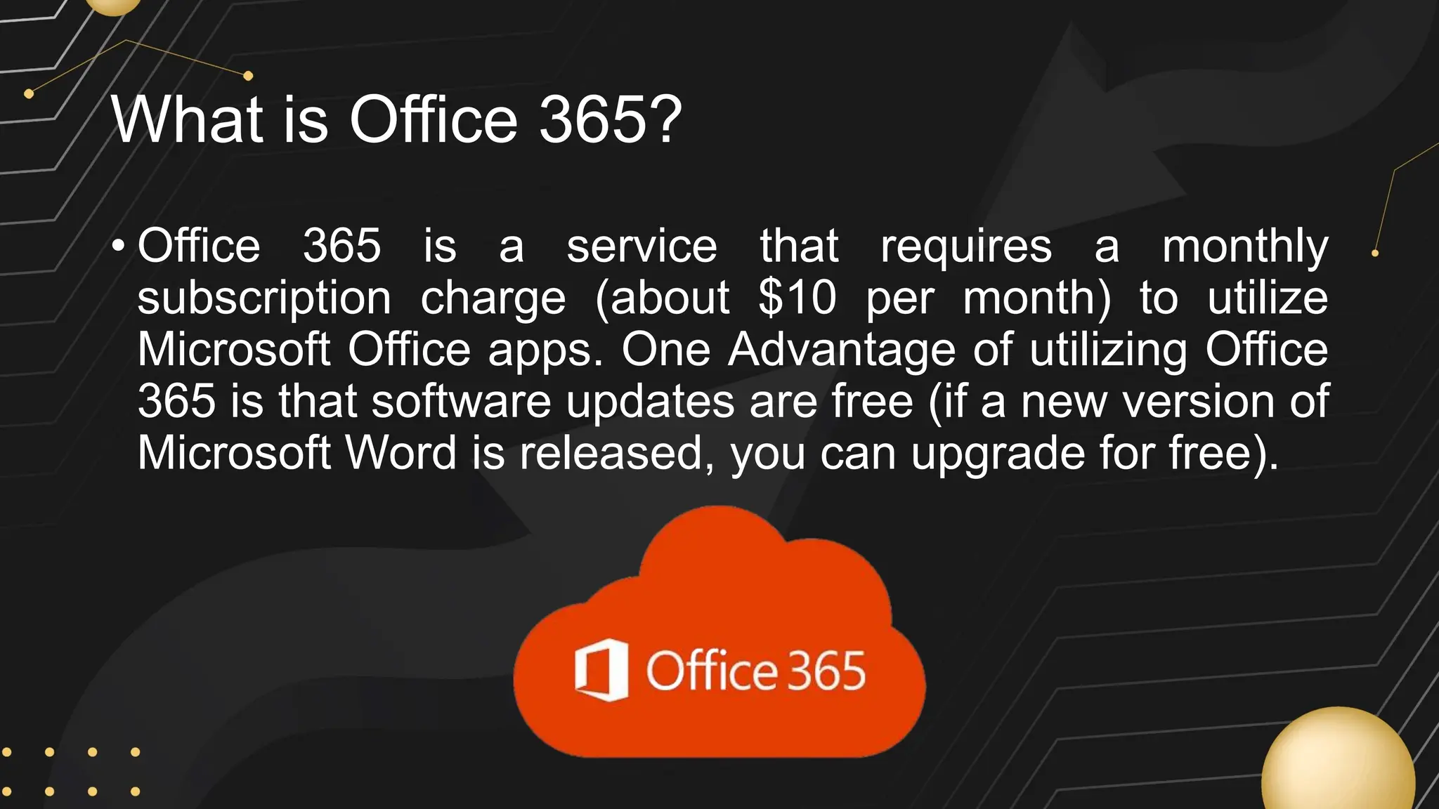 What is Office 365?
• Office 365 is a service that requires a monthly
subscription charge (about $10 per month) to utilize
Microsoft Office apps. One Advantage of utilizing Office
365 is that software updates are free (if a new version of
Microsoft Word is released, you can upgrade for free).
 
