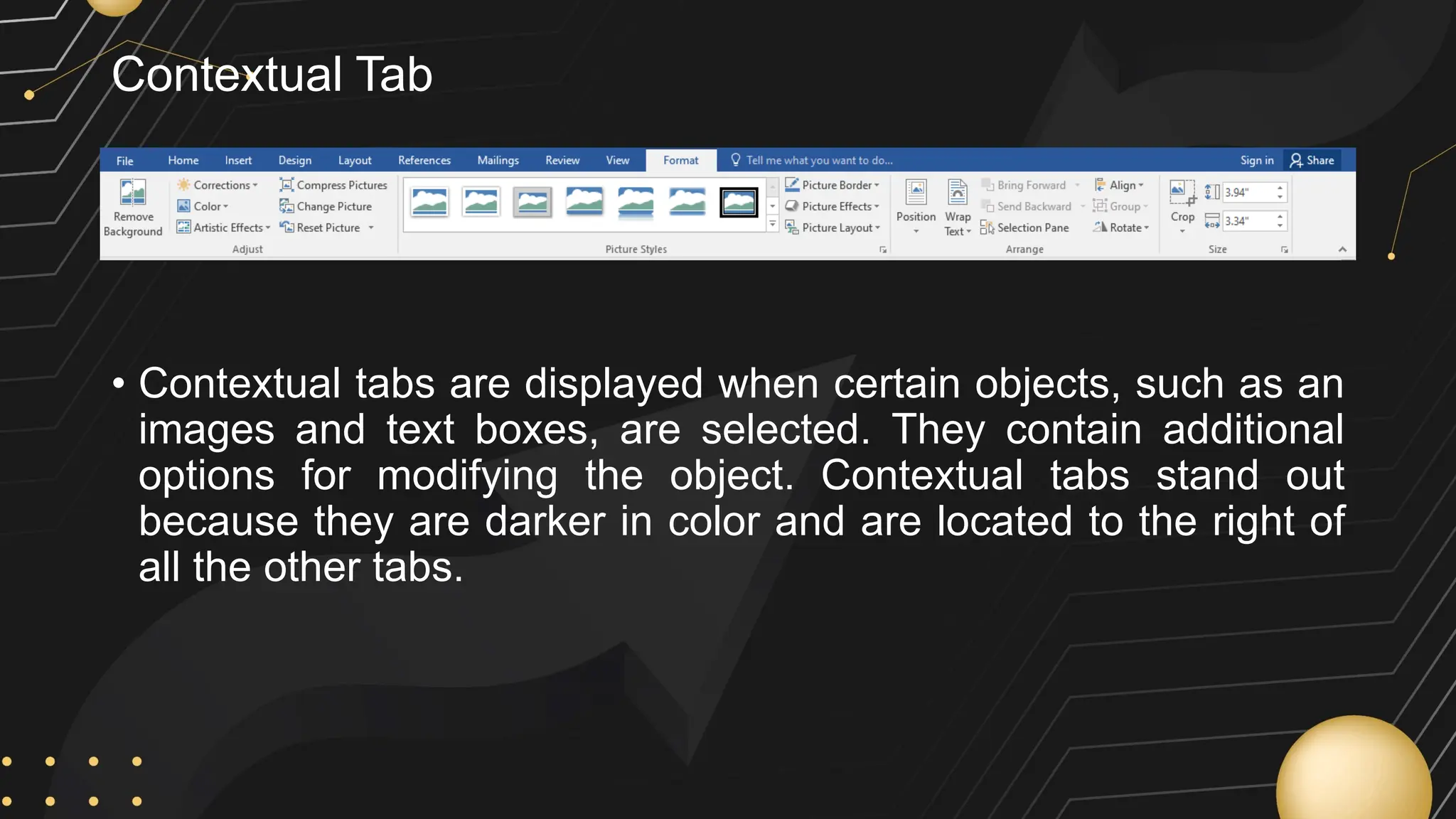 Contextual Tab
• Contextual tabs are displayed when certain objects, such as an
images and text boxes, are selected. They contain additional
options for modifying the object. Contextual tabs stand out
because they are darker in color and are located to the right of
all the other tabs.
 