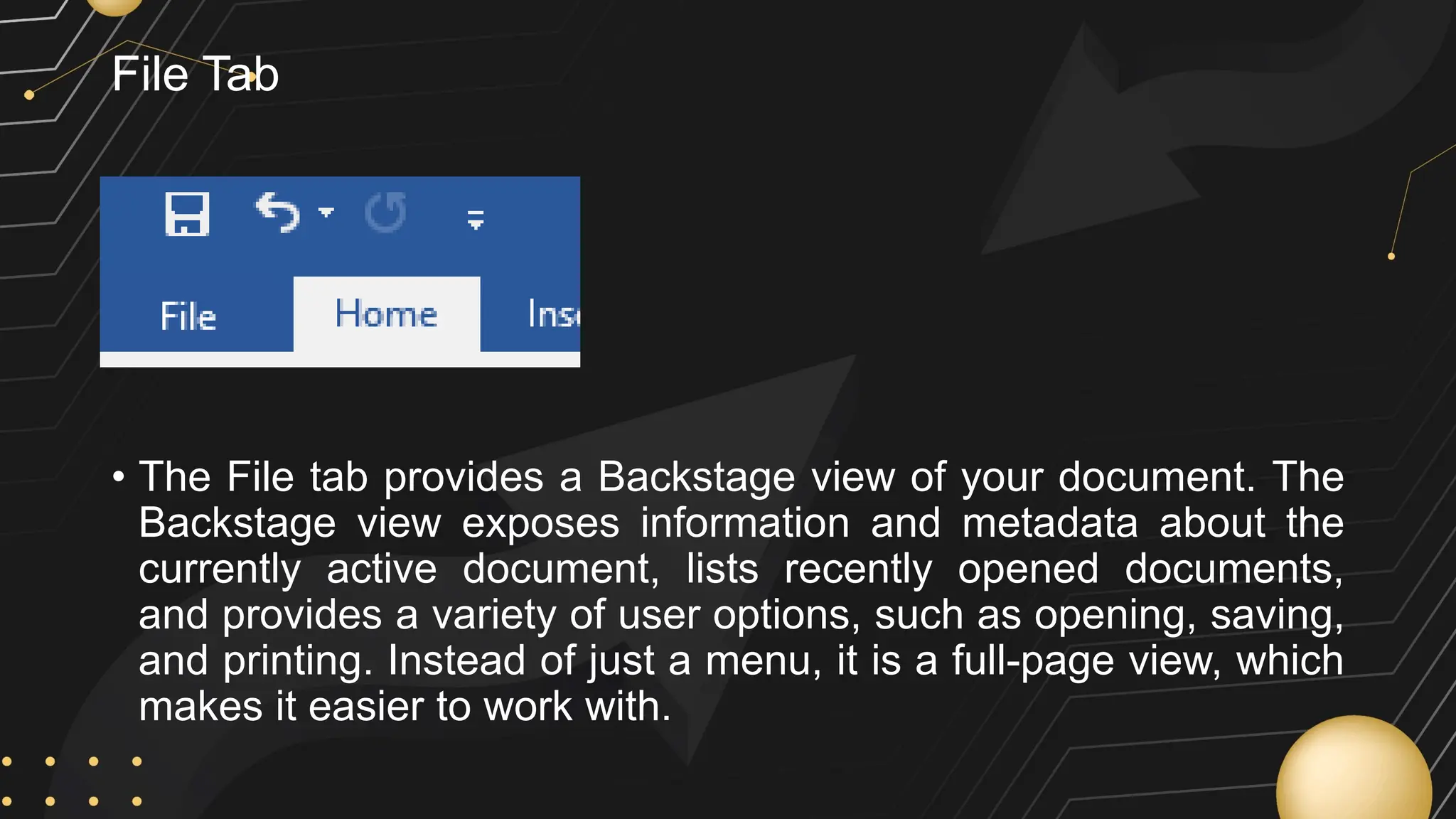 File Tab
• The File tab provides a Backstage view of your document. The
Backstage view exposes information and metadata about the
currently active document, lists recently opened documents,
and provides a variety of user options, such as opening, saving,
and printing. Instead of just a menu, it is a full-page view, which
makes it easier to work with.
 
