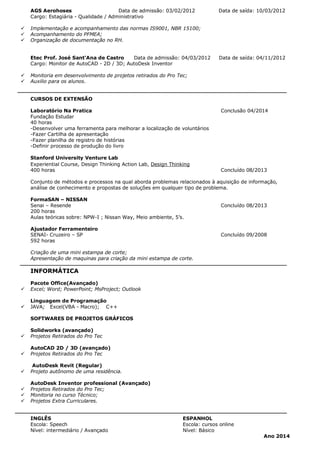 AGS Aerohoses Data de admissão: 03/02/2012 Data de saída: 10/03/2012
Cargo: Estagiária - Qualidade / Administrativo
ü Implementação e acompanhamento das normas IS9001, NBR 15100;
ü Acompanhamento do PFMEA;
ü Organização de documentação no RH.
Etec Prof. José Sant'Ana de Castro Data de admissão: 04/03/2012 Data de saída: 04/11/2012
Cargo: Monitor de AutoCAD - 2D / 3D; AutoDesk Inventor
ü Monitoria em desenvolvimento de projetos retirados do Pro Tec;
ü Auxilio para os alunos.
CURSOS DE EXTENSÃO
Laboratório Na Pratica Conclusão 04/2014
Fundação Estudar
40 horas
-Desenvolver uma ferramenta para melhorar a localização de voluntários
-Fazer Cartilha de apresentação
-Fazer planilha de registro de histórias
-Definir processo de produção do livro
Stanford University Venture Lab
Experiential Course, Design Thinking Action Lab, Design Thinking
400 horas Concluído 08/2013
Conjunto de métodos e processos na qual aborda problemas relacionados à aquisição de informação,
análise de conhecimento e propostas de soluções em qualquer tipo de problema.
FormaSAN – NISSAN
Senai – Resende Concluído 08/2013
200 horas
Aulas teóricas sobre: NPW-I ; Nissan Way, Meio ambiente, 5’s.
Ajustador Ferramenteiro
SENAI- Cruzeiro – SP Concluído 09/2008
592 horas
Criação de uma mini estampa de corte;
Apresentação de maquinas para criação da mini estampa de corte.
INFORMÁTICA
Pacote Office(Avançado)
ü Excel; Word; PowerPoint; MsProject; Outlook
Linguagem de Programação
ü JAVA; Excel(VBA - Macro); C++
SOFTWARES DE PROJETOS GRÁFICOS
Solidworks (avançado)
ü Projetos Retirados do Pro Tec
AutoCAD 2D / 3D (avançado)
ü Projetos Retirados do Pro Tec
AutoDesk Revit (Regular)
ü Projeto autônomo de uma residência.
AutoDesk Inventor professional (Avançado)
ü Projetos Retirados do Pro Tec;
ü Monitoria no curso Técnico;
ü Projetos Extra Curriculares.
INGLÊS ESPANHOL
Escola: Speech Escola: cursos online
Nível: intermediário / Avançado Nível: Básico
Ano 2014
 