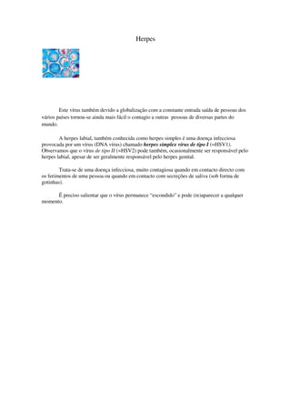 Herpes




        Este vírus também devido a globalização com a constante entrada saída de pessoas dos
vários países tornou-se ainda mais fácil o contagio a outras pessoas de diversas partes do
mundo.

        A herpes labial, também conhecida como herpes simples é uma doença infecciosa
provocada por um vírus (DNA vírus) chamado herpes simplex vírus de tipo I (=HSV1).
Observamos que o vírus de tipo II (=HSV2) pode também, ocasionalmente ser responsável pelo
herpes labial, apesar de ser geralmente responsável pelo herpes genital.

        Trata-se de uma doença infecciosa, muito contagiosa quando em contacto directo com
os ferimentos de uma pessoa ou quando em contacto com secreções de saliva (sob forma de
gotinhas).

      É preciso salientar que o vírus permanece “escondido” e pode (re)aparecer a qualquer
momento.
 