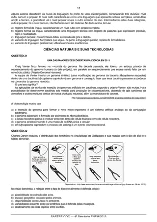 6
SARTRE COC — 4o
Simulado ENEM/2013
Alguns autores classificam os níveis de linguagem do ponto de vista sociolinguístico, considerando três divisões: nível
culto, comum e popular. O nível culto caracteriza-se como uma linguagem que apresenta sintaxe complexa, vocabulário
amplo e técnico, e gramatical. Já o nível popular ocupa o outro extremo do eixo. Intermediando estas duas categorias,
culto e popular, há o nível comum, não tão tenso nem tão distenso. No texto acima, tem-se
a) registro formal da língua, caracterizando um nível culto com sintaxe completa.
b) registro formal da língua, caracterizando uma linguagem técnica com registro de palavras que expressem precisão,
rigor e neutralidade.
c) linguagem popular, rico em frases-feitas, expressão da gíria e clichês.
d) variante de linguagem burocrática que segue, de perto, a linguagem padrão, repleta de formalidades.
e) variante de linguagem profissional, utilizada em textos acadêmicos.
CIÊNCIAS NATURAIS E SUAS TECNOLOGIAS
QUESTÃO 21
UMA DAS MAIORES DESCOBERTAS DA CIÊNCIA EM 2011
Craig Venter ficou famoso na ―corrida do genoma. Na década passada, ele liderou um esforço privado de
sequenciamento do genoma humano (o dele próprio), em paralelo ao sequenciamento que estava sendo feito por um
consórcio público (Projeto Genoma Humano).
A equipe de Venter inseriu um genoma sintético (uma modificação do genoma da bactéria Mycoplasma mycoides)
dentro de uma bactéria (Mycoplasma capricolum) sem genoma e conseguiu fazer que essa bactéria passasse a obedecer
os comandos do genoma recebido.
O que isso significa?
As aplicações da técnica de inserção de genomas artificiais em bactérias, segundo o próprio Venter, são muitas. Há a
possibilidade de desenvolver bactérias sob medida para produção de biocombustíveis, absorção de gás carbônico da
atmosfera e outros resíduos tóxicos de nossa produção industrial, além da manufatura de vacinas.
(http://ciencianamidia.wordpress.com/2010/05/23/ a-bacteria-sintetica-de-craig-venter.)
A biotecnologia mostra que
a) a inserção do genoma para formar o novo micro-organismo é um sistema artificial análogo ao da conjugação
bacteriana.
b) o genoma bacteriano é formado por polímeros de ribonucleotídeos.
c) a célula receptora passa a produzir proteínas tanto da célula doadora como da célula receptora.
d) o genoma sintético inserido é uma molécula de DNA única e circular.
e) em Mycoplasma capricolum o processo de splicing é um evento pós transcricional.
QUESTÃO 22
Charles Darwin estudou a distribuição dos tentilhões no Arquipélago de Galápagos e sua relação com o tipo de bico e o
hábito alimentar.
Disponível em: <http://www.assis.unesp.br/darwinnobrasil/imagens3/tordos1.jpg> Acesso em: 04 dez. 2012.)
Na visão darwinista, a relação entre o tipo de bico e o alimento é definida pela(o)
a) possibilidade de extinção das aves.
b) espaço geográfico ocupado pelos animais.
c) disponibilidade de recursos no ambiente.
d) variabilidade existente entre os tentilhões que é definida pelas mutações.
e) deslocamento de cada espécie entre as ilhas.
11
 
