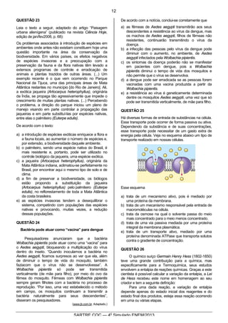 6
SARTRE COC — 4o
Simulado ENEM/2013
QUESTÃO 23
Leia o texto a seguir, adaptado do artigo “Paisagem
urbana alienígena” (publicado na revista Ciência Hoje,
edição de jan/fev2008, p. 68):
Os problemas associados à introdução de espécies em
ambientes onde antes não existiam constituem hoje uma
questão importante na área da conservação da
biodiversidade. Em vários países, os efeitos negativos
de espécies invasoras e a preocupação com a
preservação da fauna e da flora nativas têm levado a
extensos programas de controle e erradicação de
animais e plantas trazidos de outras áreas. (...) Um
exemplo recente é o que vem ocorrendo no Parque
Nacional da Tijuca, uma das principais áreas de Mata
Atlântica restantes no município [do Rio de Janeiro]. Ali,
a exótica jaqueira (Artocarpus heterophyllus), originária
da Índia, se propaga tão agressivamente que impede o
crescimento de muitas plantas nativas. (...) Percebendo
o problema, a direção do parque iniciou um plano de
manejo visando em parte controlar a propagação das
jaqueiras e em parte substituí-las por espécies nativas,
entre elas o palmiteiro (Euterpe edulis).
De acordo com o texto:
a) a introdução de espécies exóticas enriquece a flora e
a fauna locais, ao aumentar o número de espécies e,
por extensão, a biodiversidade daquele ambiente.
b) o palmiteiro, sendo uma espécie nativa do Brasil, é
mais resistente e, portanto, pode ser utilizado no
controle biológico da jaqueira, uma espécie exótica.
c) a jaqueira (Artocarpus heterophyllus), originária da
Mata Atlântica indiana, aclimatou-se perfeitamente no
Brasil, por encontrar aqui o mesmo tipo de solo e de
clima.
d) a fim de preservar a biodiversidade, os biólogos
estão propondo a substituição da jaqueira
(Artocarpus heterophyllus) pelo palmiteiro (Euterpe
edulis), no reflorestamento de toda a Mata Atlântica
da costa brasileira.
e) as espécies invasoras tendem a desequilibrar o
sistema, competindo com populações das espécies
nativas e provocando, muitas vezes, a redução
dessas populações.
QUESTÃO 24
Bactéria pode atuar como “vacina” para dengue
Pesquisadores anunciaram que a bactéria
Wolbachia pipientis pode atuar como uma “vacina” para
o Aedes aegypti, bloqueando a multiplicação do vírus
dentro do inseto. “Quando inoculamos a bactéria no
Aedes aegypti, ficamos surpresos ao ver que ela, além
de diminuir o tempo de vida do mosquito, também
faziacom que o vírus não se desenvolvesse”. A
Wolbachia pipientis só pode ser transmitida
verticalmente (de mãe para filho), por meio do ovo da
fêmea do mosquito. Fêmeas com Wolbachia pipientis
sempre geram filhotes com a bactéria no processo de
reprodução. “Por isso, uma vez estabelecido o método
em campo, os mosquitos continuam a transmitir a
bactéria naturalmente para seus descendentes”,
disseram os pesquisadores.
(www.jb.com.br. Adaptado.)
De acordo com a notícia, conclui-se corretamente que
a) as fêmeas de Aedes aegypti transmitirão aos seus
descendentes a resistência ao vírus da dengue, mas
os machos de Aedes aegypti, filhos de fêmeas não
resistentes, continuarão transmitindo o vírus da
doença.
b) a infecção das pessoas pelo vírus da dengue pode
diminuir com o aumento, no ambiente, de Aedes
aegypti infectados pela Wolbachia pipientis.
c) os sintomas da doença poderão não se manifestar
em pacientes com dengue, pois a Wolbachia
pipientis diminui o tempo de vida dos mosquitos e
não permite que o vírus se desenvolva.
d) a dengue pode ser erradicada se as pessoas forem
vacinadas com uma vacina produzida a partir da
Wolbachia pipientis.
e) a resistência ao vírus é geneticamente determinada
dentre os mosquitos Aedes aegypti, uma vez que só
pode ser transmitida verticalmente, de mãe para filho.
QUESTÃO 25
Há diversas formas de entrada de substâncias na célula.
Esse transporte pode ocorrer de forma passiva ou ativa.
Dependendo da substância e de suas concentrações,
esse transporte pode necessitar de um gasto extra de
energia pela célula. Veja no esquema abaixo um tipo de
transporte realizado em nossas células.
Esse esquema
a) trata de um mecanismo ativo, pois é mediado por
uma proteína da membrana.
b) trata de um mecanismo responsável pela entrada de
macromoléculas na célula.
c) trata da osmose na qual o solvente passa do meio
mais concentrado para o meio menos concentrado.
d) trata de uma via passiva mediada por uma proteína
integral da membrana plasmática.
e) trata de um transporte ativo, mediado por uma
proteína denominada ATPase que transporta solutos
contra o gradiente de concentração.
QUESTÃO 26
O químico suíço Germain Henry Hess (1802-1850)
teve uma grande contribuição para a química, mas
especificamente para a Termoquímica, seus estudos
envolvem a entalpia de reações químicas. Graças a este
cientista é possível calcular a variação da entalpia, a Lei
de Hess recebeu este nome em homenagem ao seu
criador e tem a seguinte definição:
Para uma dada reação, a variação de entalpia
depende apenas do estado inicial dos reagentes e do
estado final dos produtos, esteja essa reação ocorrendo
em uma ou várias etapas.
12
 