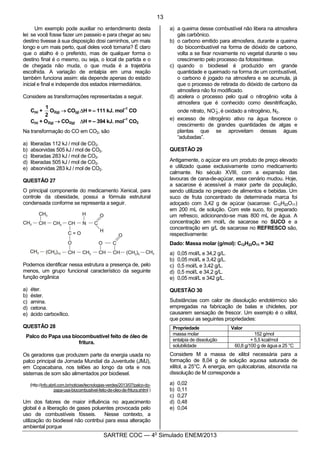 2
SARTRE COC — 4o
Simulado ENEM/2013
Um exemplo pode auxiliar no entendimento desta
lei: se você fosse fazer um passeio e para chegar ao seu
destino tivesse à sua disposição dosi caminhos, um mais
longo e um mais perto, qual deles você tomaria? É claro
que o atalho é o preferido, mas de qualquer forma o
destino final é o mesmo, ou seja, o local de partida e o
de chegada não muda, o que muda é a trajetória
escolhida. A variação de entalpia em uma reação
também funciona assim: ela depende apenas do estado
inicial e final e independe dos estados intermediários.
Considere as transformações representadas a seguir.
C(s) +
2
1
O2(g) ® CO(g) DH = – 111 kJ. mol
–1
CO
C(s) + O2(g) ® CO2(g) DH = – 394 kJ. mol
–1
CO2
Na transformação do CO em CO2, são
a) liberadas 112 kJ / mol de CO2.
b) absorvidas 505 kJ / mol de CO2.
c) liberadas 283 kJ / mol de CO2.
d) liberadas 505 kJ / mol de CO2.
e) absorvidas 283 kJ / mol de CO2.
QUESTÃO 27
O principal componente do medicamento Xenical, para
controle da obesidade, possui a fórmula estrutural
condensada conforme se representa a seguir.
Podemos identificar nessa estrutura a presença de, pelo
menos, um grupo funcional característico da seguinte
função orgânica
a) éter.
b) éster.
c) amina.
d) cetona.
e) ácido carboxílico.
QUESTÃO 28
Palco do Papa usa biocombustível feito de óleo de
fritura.
Os geradores que produzem parte da energia usada no
palco principal da Jornada Mundial da Juventude (JMJ),
em Copacabana, nos telões ao longo da orla e nos
sistemas de som são alimentados por biodiesel.
(http://info.abril.com.br/noticias/tecnologias-verdes/2013/07/palco-do-
papa-usa-biocombustivel-feito-de-oleo-de-fritura.shtml )
Um dos fatores de maior influência no aquecimento
global é a liberação de gases poluentes provocada pelo
uso de combustíveis fósseis. Nesse contexto, a
utilização do biodiesel não contribui para essa alteração
ambiental porque
a) a queima desse combustível não libera na atmosfera
gás carbônico.
b) o carbono emitido para atmosfera, durante a queima
do biocombustível na forma de dióxido de carbono,
volta a se fixar novamente no vegetal durante o seu
crescimento pelo processo da fotossíntese.
c) quando o biodiesel é produzido em grande
quantidade e queimado na forma de um combustível,
o carbono é jogado na atmosfera e se acumula, já
que o processo de retirada do dióxido de carbono da
atmosfera não foi modificado.
d) acelera o processo pelo qual o nitrogênio volta à
atmosfera que é conhecido como desnitrificação,
onde nitrato, ,NO3
-
é oxidado a nitrogênio, N2.
e) excesso de nitrogênio ativo na água favorece o
crescimento de grandes quantidades de algas e
plantas que se aproveitam dessas águas
“adubadas”.
QUESTÃO 29
Antigamente, o açúcar era um produto de preço elevado
e utilizado quase exclusivamente como medicamento
calmante. No século XVIII, com a expansão das
lavouras de cana-de-açúcar, esse cenário mudou. Hoje,
a sacarose é acessível à maior parte da população,
sendo utilizada no preparo de alimentos e bebidas. Um
suco de fruta concentrado de determinada marca foi
adoçado com 3,42 g de açúcar (sacarose: C12H22O11)
em 200 mL de solução. Com este suco, foi preparado
um refresco, adicionando-se mais 800 mL de água. A
concentração em mol/L de sacarose no SUCO e a
concentração em g/L de sacarose no REFRESCO são,
respectivamente:
Dado: Massa molar (g/mol): C12H22O11 = 342
a) 0,05 mol/L e 34,2 g/L.
b) 0,05 mol/L e 3,42 g/L.
c) 0,5 mol/L e 3,42 g/L.
d) 0,5 mol/L e 34,2 g/L.
e) 0,05 mol/L e 342 g/L.
QUESTÃO 30
Substâncias com calor de dissolução endotérmico são
empregadas na fabricação de balas e chicletes, por
causarem sensação de frescor. Um exemplo é o xilitol,
que possui as seguintes propriedades:
Propriedade Valor
massa molar 152 g/mol
entalpia de dissolução + 5,5 kcal/mol
solubilidade 60,8 g/100 g de água a 25 °C
Considere M a massa de xilitol necessária para a
formação de 8,04 g de solução aquosa saturada de
xilitol, a 25°C. A energia, em quilocalorias, absorvida na
dissolução de M corresponde a
a) 0,02
b) 0,11
c) 0,27
d) 0,48
e) 0,04
13
 