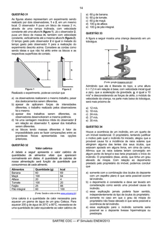 3
SARTRE COC — 4o
Simulado ENEM/2013
QUESTÃO 31
As figuras abaixo representam um experimento sendo
realizado por dois observadores, 1 e 2, em um mesmo
local. O observador 1 puxa um bloco de massa 2 m,
através de uma rampa inclinada, com velocidade
constante até uma altura h (figura 1). Já o observador 2,
puxa um bloco de massa m, também com velocidade
constante, verticalmente até a mesma altura h (figura 2).
O tempo gasto pelo observador 2 é igual à metade do
tempo gasto pelo observador 1 para a realização do
experimento descrito acima. Considere as cordas como
sendo ideias e que não há atrito entre os blocos e as
respectivas superfícies de contato.
Realizado o experimento, pode-se concluir que
a) os observadores realizaram o mesmo trabalho, pesar
dos deslocamentos serem diferentes.
b) apesar de aplicarem forças de intensidades
diferentes, o trabalho realizado pelos observadores
foi o mesmo.
c) apesar dos trabalhos serem diferentes, os
observadores desenvolveram a mesma potência.
d) há uma vantagem mecânica nítida do observador 2
em relação ao observador 1, apesar dos trabalhos
serem diferentes.
e) os blocos tendo massas diferentes é fator de
impossibilidade para se fazer comparações entre as
grandezas físicas apresentadas nas opções
anteriores.
QUESTÃO 32
Valor calórico
A tabela a seguir apresenta o valor calórico de
quantidades de alimentos vitais que aparecem
normalmente em dietas. A quantidade de calorias de
nossa alimentação será função da quantidade que
consumirmos de cada alimento.
Alimentos Quantidade (g) kcal
Banana 60 69
Maçã 100 64
Alface 20 4
Tomate 100 20
Feijão 25 88
Pão integral 60 100
(Fonte: Saúde e vida on-line www.unicamp.br)
Uma caloria é a quantidade de calor necessária para
aquecer um grama de água de um grau Celsius. Para
aquecer 200 g de água de 20°C a 80°C, necessita-se de
uma quantidade de calor equivalente ao valor calórico de
a) 60 g de banana.
b) 60 g de tomate.
c) 60 g de maçã.
d) 100 g de alface.
e) 100 g de pão integral.
QUESTÃO 33
A figura a seguir mostra uma criança descendo em um
toboágua.
(Fonte: google imagens.com.br)
Admitindo que ela é liberada do topo, a uma altura
h = 7,2 m em relação à base, com velocidade inicial igual
a zero, que a aceleração da gravidade, g, é igual a 10
m/s
2
e desconsiderando as forças de atrito, o módulo da
velocidade da criança, na parte mais baixa do toboágua,
será mais próximo de
a) 12 m/s.
b) 18 m/s.
c) 24 m/s.
d) 27 m/s.
e) 30 m/s.
QUESTÃO 34
Houve a ocorrência de um incêndio, em um quarto de
um imóvel residencial. O proprietário, tentando justificar
o motivo pelo qual o incêndio foi iniciado, alegou que a
provável causa foi a incidência de raios solares que
atingiram alguma das lentes dos seus óculos, que
estavam apoiado em alguns livros, em cima da cama.
Afirmou que os raios solares teriam convergido em
algum ponto do lençol e isso teria propiciado o início do
incêndio. O proprietário disse, ainda, que tinha um grau
elevado de miopia. Com relação ao depoimento
prestado pelo proprietário do imóvel, podemos concluir
que
a) somente com a combinação dos óculos do depoente
com um espelho plano é que seria possível ocorrer
tal incêndio.
b) o depoimento é consistente e deve ser levado em
consideração como sendo uma provável causa do
incêndio.
c) essa explicação jamais poderia fazer sentido,
independentemente do tipo de óculos do proprietário.
d) somente no caso em que o grau da miopia do
proprietário não fosse elevado é que seria possível a
ocorrência de tal incêndio.
e) essa explicação para o incêndio somente seria
possível se o depoente tivesse hipermetropia ou
presbiopia.
14
 