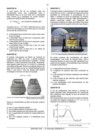4
SARTRE COC — 4o
Simulado ENEM/2013
QUESTÃO 35
O nível sonoro (N) de um ambiente pode ser
compreendido como uma comparação entre a
intensidade física (I) do som local com a intensidade
física mínima (Imín) necessária ao ouvido humano,
podendo ser obtido através da expressão:
mínI
I
log.10N = , com N dado em decibéis (dB).
Considere que Imín = 10
-12
W/m
2
. Sabendo-se que o nível
sonoro em uma igreja era de 20 dB e que em uma feira
livre era 80 dB, conclui-se que
a) a intensidade física na feira livre é quatro vezes maior
do que na igreja.
b) a intensidade física na feira livre é dezesseis vezes
maior do que na igreja.
c) a intensidade física na feira livre é sessenta e quatro
vezes maior do que na igreja.
d) a intensidade física na feira livre é dez mil vezes
maior do que na igreja.
e) a intensidade física na feira livre é um milhão de
vezes maior do que na igreja.
QUESTÃO 36
O primeiro marca-passo da história da medicina foi
implantado em 1958. No início, o grande problema
residia nas pilhas que alimentavam o aparelho – se elas
falhassem, a vida do paciente corria perigo. Atualmente,
esse gerador pode durar de 5 a 8 anos e é conhecida
como pilha de lítio-iodo. Ela tem sua cápsula externa, em
geral, feita de titânio por ser um material fisiologicamente
inerte, o que reduz o risco de rejeição pelo sistema
imunológico e funciona com base na equação:
2 Li + I2
® 2 LiI.
(Fonte:
http://pron.com.br/canal/tecnologia/news/389988/?noticia=MARCAPASSO+WIREL
ESS+SE+CONECTA+NA +INTERNET)
Dentre as características da pilha de lítio-iodo, pode-se
citar que
a) tem o Li como eletrodo catódico.
b) tem os elétrons fluindo do iodo para o lítio.
c) tem metais pesados que são tóxicos para o paciente.
d) tem a capacidade de transformar energia elétrica em
química.
e) tem uma voltagem positiva e é classificada como
primária.
QUESTÃO 37
A energia nuclear é responsável por 16% da eletricidade
consumida no mundo – e também por alguns dos piores
pesadelos da humanidade. A concretização de um
deles, o acidente na usina de Chernobyl, na Ucrânia,
colocou o mundo em choque em 1986. Recentemente, o
planeta novamente assistiu com apreensão aos
vazamentos nucleares no Japão, que tiveram início após
o devastador terremoto seguido de tsunami que atingiu o
país.
(Fonte: http://www.greenpeace.org/brasil/pt /O-que-fazemos/Nuclear/)
As usinas nucleares são consideradas, por alguns
ambientalistas, uma fonte de energia limpa, mas é
impossível ignorar os riscos que elas representam aos
países que as abrigam. Uma justificativa para considerar
a energia nuclear limpa é
a) a independência de fatores climáticos. 
b) a exigência de pequena área para construção da
usina. 
c) a não produção de resíduos radioativos com elevada
meia-vida. 
d) a não emissão de gás carbônico (gás estufa) pelos
reatores nucleares. 
e) a sua classificação como biocombustível de alto
potencial energético.
QUESTÃO 38
O uso de catalisadores para diminuir a emissão de
gases poluentes pelos escapamentos dos automóveis
tem contribuído para redução da taxa de aumento da
poluição urbana.
São representadas duas curvas das energias envolvidas
na reação das espécies reagentes A + B ® C + D na
presença e na ausência do catalisador.
15
 