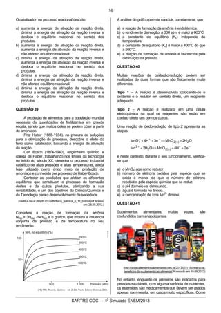 5
SARTRE COC — 4o
Simulado ENEM/2013
O catalisador, no processo reacional descrito
a) aumenta a energia de ativação da reação direta,
diminui a energia de ativação da reação inversa e
desloca o equilíbrio reacional no sentido dos
produtos.
b) aumenta a energia de ativação da reação direta,
aumenta a energia de ativação da reação inversa e
não altera o equilíbrio reacional.
c) diminui a energia de ativação da reação direta,
aumenta a energia de ativação da reação inversa e
desloca o equilíbrio reacional no sentido dos
produtos.
d) diminui a energia de ativação da reação direta,
diminui a energia de ativação da reação inversa e
não altera o equilíbrio reacional.
e) diminui a energia de ativação da reação direta,
diminui a energia de ativação da reação inversa e
desloca o equilíbrio reacional no sentido dos
produtos.
QUESTÃO 39
A produção de alimentos para a população mundial
necessita de quantidades de fertilizantes em grande
escala, sendo que muitos deles se podem obter a partir
do amoníaco.
Fritz Haber (1868-1934), na procura de soluções
para a otimização do processo, descobre o efeito do
ferro como catalisador, baixando a energia de ativação
da reação.
Carl Bosch (1874-1940), engenheiro químico e
colega de Haber, trabalhando nos limites da tecnologia
no início do século XX, desenha o processo industrial
catalítico de altas pressões e altas temperaturas, ainda
hoje utilizado como único meio de produção de
amoníaco e conhecido por processo de Haber-Bosch.
Controlar as condições que afetam os diferentes
equilíbrios que constituem o processo de formação
destes e de outros produtos, otimizando a sua
rentabilidade, é um dos objetivos da Ciência/Química e
da Tecnologia para o desenvolvimento da sociedade.
(nautilus.fis.uc.pt/spf/DTE/pdfs/fisica_quimica_a_11_homol.pdf Acesso
em: 28.09.2012.)
Considere a reação de formação da amônia
N2(g) + 3H2(g) 2NH3(g) e o gráfico, que mostra a influência
conjunta da pressão e da temperatura no seu
rendimento.
A análise do gráfico permite concluir, corretamente, que
a) a reação de formação da amônia é endotérmica.
b) o rendimento da reação, a 300 atm, é maior a 600°C.
c) a constante de equilíbrio (Kc) independe da
temperatura.
d) a constante de equilíbrio (Kc) é maior a 400°C do que
a 500°C.
e) a reação de formação da amônia é favorecida pela
diminuição da pressão.
QUESTÃO 40
Muitas reações de oxidação-redução podem ser
realizadas de duas formas que são fisicamente muito
diferentes.
Tipo 1 – A reação é desenvolvida colocando-se o
oxidante e o redutor em contato direto, um recipiente
adequado.
Tipo 2 – A reação é realizada em uma célula
eletroquímica na qual os reagentes não estão em
contato direto uns com os outros.
Uma reação de óxido-redução do tipo 2 apresenta as
etapas
-++
-+-
++Û+
+Û++
e2H4MnOOH2Mn
OH2MnOe3H4MnO
)s(22
2
2)s(24
e neste contexto, durante o seu funcionamento, verifica-
se que
a) o MnO4
-
age como redutor.
b) número de elétrons cedidos pela espécie que se
oxida é menor do que o número de elétrons
recebidos pela espécie química que se reduz.
c) o pH do meio vai diminuindo.
d) água é formada no ânodo.
e) a concentração de íons Mn
2+
diminui.
QUESTÃO 41
Suplementos alimentares, muitas vezes, são
confundidos com anabolizantes.
(http://blogsuplementosalimentares.com.br/2013/07/11/conheca-os-
beneficios-da-suplementacao-alimentar/ Acessado em 10.09.2013)
No entanto, enquanto os primeiros são indicados para
pessoas saudáveis, com alguma carência de nutrientes,
os esteroides são medicamentos que devem ser usados
apenas com receita, em casos muito específicos. Como
16
 