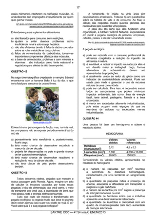6
SARTRE COC — 4o
Simulado ENEM/2013
esses hormônios interferem na formação muscular, os
anabolizantes são empregados indevidamente por quem
quer ganhar massa.
(g1.globo.com/bemestar/noticia/2012/04/suplementos-alimentares-
servem-para-suprir-necessidades-nutricionais.html)
Entende-se que os suplementos alimentares
a) são liberados para consumo, sem restrições.
b) ajudam a evitar diversos problemas como
insuficiência renal e sobrecarga hepática.
c) não são eficientes devido à falta de dados concretos
sobre as rotas metabólicas das proteínas.
d) feitos de concentrados de carboidratos, tornam-se
importantes componentes plásticos dos músculos.
e) a base de aminoácidos, proteínas e com minerais e
vitaminas , são indicados como fonte estrutural e
reguladora para atletas de alto desempenho.
QUESTÃO 42
Na saga cinematográfica crepúsculo, o vampiro Edward
encontra-se com a humana Bella à luz do dia, o que
seria fatal para vampiros de outros filmes.
(www.google.com.br)
Edward é uma personagem de ficção, mas, na vida real,
se uma pessoa não se expuser periodicamente à luz do
sol, ela
a) provavelmente teria xeroftalmia e, posteriormente,
ficaria cega.
b) teria maior chance de desenvolver escorbuto e
menor de câncer de pele.
c) poderia ter descamações na pele e grande chance
de ter quadros hemorrágicos.
d) teria maior chance de desenvolver raquitismo e
redução do risco de câncer de pele.
e) não teria câncer de pele, porém desenvolveria
beribéri.
QUESTÃO 43
Todos deixamos rastros, pegadas que marcam a
nossa passagem pelo Planeta. Agora, imagine um jeito
de calcular os impactos causados por todas essas
pegadas: o tipo de alimentação que você come, o meio
de transporte que você usa, a quantidade de bens que
você possui, toda a energia elétrica consumida.
Tudo isso pode ser medido e transformado em
pegada ecológica. A pegada revela que área do planeta
deve existir apenas para suprir seu estilo de vida. E aí?
Você sabe qual é a sua pegada ecológica?
A ferramenta foi criada há vinte anos por
pesquisadores americanos. Trata-se de um questionário
sobre os hábitos de vida e de consumo. Ao final, o
cálculo das respostas mostra quantos planetas são
necessários para sustentar uma pessoa.
A ideia deu tão certo que eles fundaram uma
organização, a Global Footprint Network, especializada
em medir a pegada ecológica de pessoas, empresas,
cidades, países, e até da humanidade inteira.
(http://g1.globo.com/jornal-da-globo/noticia/2013/03/ pegada-ecologica-ajuda-
registrar-e-controlar-impacto-do-consumo.html)
A pegada ecológica
a) pode ser reduzida com o consumo preferencial de
alimentos congelados e redução da ingestão de
alimentos in natura.
b) é inevitável, e reduzir o impacto causado por elas é
um desafio maior e inatingível. Logo, formas
alternativas de sobrevivência devem ser
apresentadas às populações.
c) é atualmente usada ao redor do globo como um
indicador de sustentabilidade ambiental. Pode ser
usada para medir e gerenciar o uso de recursos
naturais de uma comunidade.
d) pode ser calculada. Para isso, é necessário somar
todos os componentes que podem minimizar
impactos ambientais, tais como: área de energia
fóssil, terra arável, pastagens, floresta e a área
urbanizada.
e) é menor em sociedades altamente industrializadas,
pois estas ocupam mais espaços do que os
membros de culturas ou sociedades menos
industrializadas.
QUESTÃO 44
Uma pessoa foi fazer um hemograma e obteve o
resultado abaixo.
HEMOGRAMA
Valores
obtidos
Valores
referenciais
Hemácias
(milhões/mm
3
)
5,12 4,5 a 6,5
Leucócitos (mm
3
) 8.100 4.300 a 10.000
Plaquetas (mm
3
) 90.000 150.000
Considerando os valores obtidos, apresentados no
resultado do hemograma
a) o número de plaquetas por mm
3
favorece
a ocorrência de distúrbios hemorrágicos,
caracterizados por uma tendência ao sangramento
fácil.
b) a quantidade de plaquetas indica a presença de
anemia, associada à dificuldade em transportar o
oxigênio e o gás carbônico.
c) o número de leucócitos por mm
3
sugere a presença
de infecção bacteriana ou viral.
d) a quantidade de hemácias indica que o indivíduo
apresenta uma dieta totalmente balanceada.
e) a quantidade de leucócitos é compatível com um
quadro de imunossupressão com risco aumentado
de doenças infecciosas.
17
 