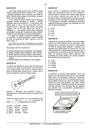 7
SARTRE COC — 4o
Simulado ENEM/2013
QUESTÃO 45
“Você sabe, desde grande parte de Minas Gerais
(Oeste e sobretudo Noroeste), aparecem os (...) “gerais”
- paisagem geográfica que se estende, pelo Oeste da
Bahia, e Goiás (onde a palavra vira feminina: as gerais,
até ao Piauí e ao Maranhão).
O que caracteriza esses GERAIS são as chapadas
(planaltos, amplas elevações de terrenos..., imensas
chapadas. São de terra péssima (...). E tão poroso, que,
quando bate a chuva, não se forma lama nem se
veemenxurradas, a água se infiltra, rápida, sem deixar
vestígios, nem se vê, logo depois que choveu. A
vegetação (...): arvorezinhas tortas, baixas, enfesadas
(só persistem porque têm longuíssimas raízes verticais,
pivotantes, que mergulham a incríveis profundidades).
E o capim, ali, é áspero, de péssima qualidade, que,
no reverdecer, no tempo-das-águas, cresce incrustado
de areia, de partículas de sílica e alumínio, como se
fosse moído (...).”
(Fonte: ROSA, João Guimarães. Correspondência com seu tradutor
italiano, Edoardo Bizzarri. Rio de Janeiro: Nova Fronteira, 2003.p.41.)
Na paisagem descrita, encontram-se
a) plantas xerófilas, folhas acicufoliadas, súber delgado.
b) plantas umbrófilas, folhas latifoliadas, súber espesso.
c) plantas higrófilas, folhas perenifólias, súber espesso.
d) plantas com escleromorfismo, folhas coriáceas, súber
espesso.
e) plantas halófilas, folhas latifoliadas, súber delgado.
QUESTÃO 46
Um artista, para apresentar uma canção, toca (faz vibrar)
a corda de um violão no ponto A com uma das mãos e
com a outra tensiona, com o dedo, a mesma corda no
ponto X. Depois disso, tensiona com o mesmo valor a
corda na posição Y, conforme a figura a seguir.
Assinale a alternativa que preenche, correta e
respectivamente, as lacunas do texto que descreve esse
processo.
Verifica-se, nesse processo, que o som emitido fica mais
_________, pois, ao__________ o comprimento da
corda, _________a frequência do som emitido.
a) grave … aumentar … diminui
b) grave … diminuir … aumenta
c) agudo … diminuir … aumenta
d) agudo … diminuir … diminui
e) agudo … aumentar … diminui
QUESTÃO 47
Lulas e polvos se impulsionam expelindo água. Eles
fazem isso armazenando água em uma cavidade e
repentinamente a contraem para expelir a água através
de um orifício. Suponha que uma lula de 7,5 kg
(incluindo a água na cavidade) está em repouso quando,
de repente, avista um perigoso predador. Se ela possui
1,5 kg de água na cavidade, a velocidade que ela deve
expelir essa água para adquirir uma velocidade de 2 m/s
para escapar do predador é
a) 10 m/s
b) 9 m/s
c) 8 m/s
d) 7 m/s
e) 6 m/s
QUESTÃO 48
Considere que a produção brasileira de resíduos sólidos
urbanos em 4000 toneladas por dia, das quais 1,25%
correspondem à obtenção de alumínio, sendo gastos
10
6
kWh de energia nesta obtenção. Considere uma
residência que tenha objetos de alumínio em uso cuja
massa total seja de 10 kg (panelas, janelas, latas, etc.) e
que apresente um consumo mensal de 100 kWh. Sendo
assim, na produção desses objetos utilizou-se uma
quantidade de energia elétrica que poderia abastecer
essa residência por um período de
a) 1 mês
b) 2 meses
c) 3 meses
d) 4 meses
e) 5 meses
QUESTÃO 49
O fenômeno da indução eletromagnética ocorre não
apenas nos condutores em forma de fios, mas também
pode ocorrer nos condutores maciços com dimensões
maiores do que as de um fio. Por exemplo, quando uma
placa metálica é imersa num campo magnético variável,
induzem-se forças eletromotrizes, que fazem circular
corrente induzidas, chamadas correntes de Foucault ou
correntes parasitas. Tais correntes não têm trajetória
bem definida, mas se assemelham razoavelmente a
trajetórias circulares.
18
 