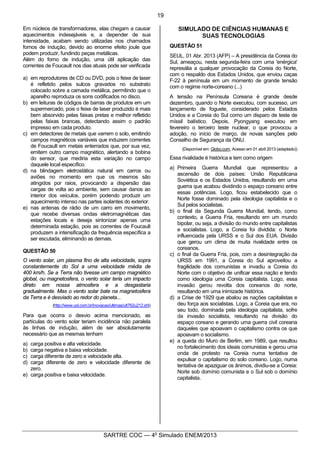8
SARTRE COC — 4o
Simulado ENEM/2013
Em núcleos de transformadores, elas chegam a causar
aquecimentos indesejáveis e, a depender de sua
intensidade, acabam sendo utilizadas nos chamados
fornos de indução, devido ao enorme efeito joule que
podem produzir, fundindo peças metálicas.
Além do forno de indução, uma útil aplicação das
correntes de Foucault nos dias atuais pode ser verificada
a) em reprodutores de CD ou DVD, pois o feixe de laser
é refletido pelos sulcos gravados no substrato
colocado sobre a camada metálica, permitindo que o
aparelho reproduza os sons codificados no disco.
b) em leituras de códigos de barras de produtos em um
supermercado, pois o feixe de laser produzido é mais
bem absorvido pelas faixas pretas e melhor refletido
pelas faixas brancas, detectando assim o padrão
impresso em cada produto.
c) em detectores de metais que varrem o solo, emitindo
campos magnéticos variáveis que induzem correntes
de Foucault em metais enterrados que, por sua vez,
emitem outro campo magnético, alertando a bobina
do sensor, que mediria esta variação no campo
daquele local específico.
d) na blindagem eletrostática natural em carros ou
aviões no momento em que os mesmos são
atingidos por raios, provocando a dispersão das
cargas de volta ao ambiente, sem causar danos ao
interior dos veículos, porém podendo produzir um
aquecimento intenso nas partes isolantes do exterior.
e) nas antenas de rádio de um carro em movimento,
que recebe diversas ondas eletromagnéticas das
estações locais e deseja sintonizar apenas uma
determinada estação, pois as correntes de Foucault
produzem a intensificação da frequência específica a
ser escutada, eliminando as demais.
QUESTÃO 50
O vento solar, um plasma fino de alta velocidade, sopra
constantemente do Sol a uma velocidade média de
400 km/h. Se a Terra não tivesse um campo magnético
global, ou magnetosfera, o vento solar teria um impacto
direto em nossa atmosfera e a desgastaria
gradualmente. Mas o vento solar bate na magnetosfera
da Terra e é desviado ao redor do planeta...
(http://www.uol.com.br/inovacao/ultimas/ult762u212.shl)
Para que ocorra o desvio acima mencionado, as
partículas do vento solar teriam incidência não paralela
às linhas de indução, além de ser absolutamente
necessário que as mesmas tenham
a) carga positiva e alta velocidade.
b) carga negativa e baixa velocidade.
c) carga diferente de zero e velocidade alta.
d) carga diferente de zero e velocidade diferente de
zero.
e) carga positiva e baixa velocidade.
SIMULADO DE CIÊNCIAS HUMANAS E
SUAS TECNOLOGIAS
QUESTÃO 51
SEUL, 01 Abr. 2013 (AFP) – A presidência da Coreia do
Sul, ameaçou, nesta segunda-feira com uma 'enérgica'
represália a qualquer provocação da Coreia do Norte,
com o respaldo dos Estados Unidos, que enviou caças
F-22 à península em um momento de grande tensão
com o regime norte-coreano (...)
A tensão na Península Coreana é grande desde
dezembro, quando o Norte executou, com sucesso, um
lançamento de foguete, considerado pelos Estados
Unidos e a Coreia do Sul como um disparo de teste de
míssil balístico. Depois, Pyongyang executou em
fevereiro o terceiro teste nuclear, o que provocou a
adoção, no início de março, de novas sanções pelo
Conselho de Segurança da ONU.
(Disponível em: Globo.com, Acesso em 01 abril 2013 (adaptado))
Essa rivalidade é histórica e tem como origem
a) Primeira Guerra Mundial que representou a
ascensão de dois países: União Republicana
Soviética e os Estados Unidos, resultando em uma
guerra que acabou dividindo o espaço coreano entre
essas potências. Logo, ficou estabelecido que o
Norte fosse dominado pela ideologia capitalista e o
Sul pelos socialistas.
b) o final da Segunda Guerra Mundial, tendo, como
contexto, a Guerra Fria, resultando em um mundo
bipolar, ou seja, a divisão do mundo entre capitalistas
e socialistas. Logo, a Coreia foi dividida: o Norte
influenciada pela URSS e o Sul dos EUA. Divisão
que gerou um clima de muita rivalidade entre os
coreanos.
c) o final da Guerra Fria, pois, com a desintegração da
URSS em 1991, a Coreia do Sul aproveitou a
fragilidade dos comunistas e invadiu a Coreia do
Norte com o objetivo de unificar essa nação e tendo
como ideologia uma Coreia capitalista. Logo, essa
invasão gerou revolta dos coreanos do norte,
resultando em uma inimizade histórica.
d) a Crise de 1929 que abalou as nações capitalistas e
deu força aos socialistas. Logo, a Coreia que era, no
seu todo, dominada pela ideologia capitalista, sofre
da invasão socialista, resultando na divisão do
espaço coreano e gerando uma guerra civil coreana
daqueles que apoiavam o capitalismo contra os que
apoiavam o socialismo.
e) a queda do Muro de Berlim, em 1989, que resultou
no fortalecimento dos ideais comunistas e gerou uma
onda de protesto na Coreia numa tentativa de
expulsar o capitalismo do solo coreano. Logo, numa
tentativa de apaziguar os ânimos, dividiu-se a Coreia:
Norte sob domínio comunista e o Sul sob o domínio
capitalista.
19
 