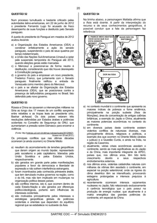 9
SARTRE COC — 4o
Simulado ENEM/2013
QUESTÃO 52
Num processo tumultuado e bastante criticado pelas
autoridades latino-americanas, em 22 de junho de 2012
o presidente Fernando Lugo foi acusado de fraco
desempenho de suas funções e destituído pelo Senado
paraguaio.
A queda do presidente do Paraguai em meados de 2012
acabou levando
a) a Organização dos Estados Americanos (OEA) a
condenar enfaticamente a ação do senado
paraguaio, suspendendo o país de seus quadros por
tempo indeterminado.
b) a União das Nações Sul-Americanas (Unasul) a optar
pela suspensão temporária do Paraguai até 2013,
quando eleições gerais estão marcadas.
c) o Mercosul a posicionar-se de forma neutra à
destituição, considerando que não houve desrespeito
à Constituição paraguaia.
d) o governo do país a empossar um novo presidente,
Frederico Franco, que juntamente com o Senado
paraguaio finalmente ratificou a entrada da
Venezuela como membro pleno do Mercosul.
e) o país a se afastar da Organização dos Estados
Americanos (OEA), que se posicionava contra a
presença de latifundiários paraguaios no Brasil, fato
defendido pelo novo governo.
QUESTÃO 53
Rússia e China se opuseram a intervenções militares na
Síria ao longo dos 17 meses de um conflito sangrento
entre rebeldes e as tropas leais ao presidente sírio,
Bashar al-Assad. Os dois países vetaram três
resoluções defendidas por Estados árabes e potências
ocidentais no Conselho de Segurança da ONU, que
aumentariam a pressão sobre Damasco para encerrar a
violência.
(Fonte: http://noticias.uol.com.br/ultimas-noticias/reuters/2012/08/21.
Acesso em 05 set.2012.)
Os principais conflitos que nas últimas décadas
ocorreram (e ainda ocorrem) no Oriente Médio
a) resultam do acomodamento de tensões geopolíticas
que deram origem ao mundo bipolar, representado
pelo socialismo e pelo capitalismo, liderados pela
União Soviética e pelos Estados Unidos,
respectivamente.
b) são gerados em grande parte pelas manifestações
populares a favor da democracia e liberdade de
expressão e não sofrem interferência estrangeira.
c) foram incentivados pela conhecida primavera árabe,
que tem derrubado muitos governos na região, como
o do Irã, mas não tem implicado em mudanças na
organização política desses países.
d) são conflitos internos, isto é, que ocorrem dentro de
cada Estado-Nação e são gerados por diferenças
político-ideológicas, portanto sem influências de
interesses ocidentais.
e) são motivados principalmente pelos interesses e
estratégias geopolíticas globais de potências
ocidentais e orientais que dependem do equilíbrio
regional que se estabelece no sudoeste da Ásia.
QUESTÃO 54
Na tirinha abaixo, a personagem Mafalda afirma que
a Ásia está doente. A partir da interpretação do
recurso e de seus conhecimentos geográficos, é
possível concluir que a fala da personagem faz
referência
a) no contexto mundial é o continente que apresenta os
maiores índices de pobreza e fome endêmica,
principalmente na porção sudeste (Ásia de
Monções), área de concentração de antigas colônias
britânicas, a exemplo do Japão e China, atualmente
as maiores potencias econômicas no contexto do
continente.
b) em diversos países deste continente existem
violentos conflitos de naturezas diversas, mas
principalmente étnicos, religiosos e políticos, a
exemplo dos que ocorrem no Oriente Médio (árabes
x judeus) e a Questão Curda, e ainda na Índia, na
região da Caxemira.
c) atualmente, várias crises econômicas assolam o
continente, sendo as mais significativas as do Japão
e da China, mais importante integrante da APEC,
países que, nos últimos anos, têm tido lento
crescimento devido a seus respectivos
endividamentos externos.
d) nos últimos anos, violentas catástrofes naturais com
milhares de vítimas têm assolado o continente, em
especial na porção setentrional, onde os rigores do
clima desértico têm se intensificado, provocando
estiagens prolongadas e intensos prejuízos à
agricultura.
e) recentemente ocorreram intensos vazamentos
nucleares no Japão, fato relacionado exclusivamente
à carência tecnológica que o país possui na
produção de energia nuclear, que atualmente é a
matriz energética das grandes potências do
continente, em especial da China.
20
 