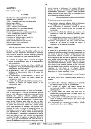 10
SARTRE COC — 4o
Simulado ENEM/2013
QUESTÃO 55
Leia o poema a seguir
A PEDRA
O vento vinha e ficava brincando com a pedra.
Depois o vento ia embora.
Vinha a chuva e ficava brincando com a pedra.
Era como um dilúvio.
Depois a chuva ia embora.
Vinha o sol. Uma rosa vermelha.
Cobria a pedra com o seu manto dourado.
Cobria a pedra de carinho e dor.
Em seu âmago, como se um abismo estrelado,
a pedra perdia-se em quietude e delírio.
Passavam-se os dias e os anos.
A pedra vinha perdendo todo o seu brilho.
A pedra vinha ficando verde.
O seu ardente sonho de voar era ruína.
Depois a pedra não sonhava mais.
A pedra ficava sozinha.
(GARCIA, José Godoy. Poesias. Brasília: Thessaurus, 1999. p. 49.)
No texto, o autor faz uma descrição poética de um
processo natural, diretamente relacionado à alteração
das rochas na superfície terrestre. Interpretando-se os
versos em sua sequência, evidencia-se a referência
a) à erosão de origem eólica; à erosão de origem
pluvial; ao intemperismo físico; e ao intemperismo
químico-biológico.
b) ao intemperismo químico de origem pluvial; ao
intemperismo físico; à erosão de origem eólica; e ao
intemperismo químico-biológico.
c) ao intemperismo físico; ao intemperismo químico-
biológico; ao intemperismo físico; e à erosão de
origem pluvial.
d) ao intemperismo químico-biológico; à erosão de
origem eólica; à erosão de origem pluvial; ao
intemperismo físico.
e) à erosão de origem pluvial; ao intemperismo químico-
biológico; à erosão de origem eólica; e ao
intemperismo físico.
QUESTÃO 56
A história da capoeira começa no Brasil, no século XVI,
pois se relaciona com a mão de obra escrava africana
que foi muito utilizada principalmente nos engenhos do
Nordeste. Os escravos estavam proibidos, pelos
senhores de engenho, de praticar qualquer tipo de luta,
por esse motivo, eles utilizaram ritmos e movimentos de
suas danças africanas para criar um tipo de luta,
surgindo assim a capoeira, uma arte marcial disfarçada
de dança. Era importante saber lutar, porque dessa
forma eles poderiam se defender, por exemplo, dos
capitães do mato. A prática da capoeira ocorria em
terreiros próximos às senzalas e, além de defesa, servia
para a preservação da cultura, para o alívio do cansaço
do trabalho e para a manutenção da saúde física. Muitas
vezes as lutas ocorriam em campos com pequenos
arbustos chamados de capoeira ou capoeirão. Do nome
desse lugar surgiu o nome da luta. Até o ano de 1930, a
prática da capoeira ficou proibida no Brasil, pois era vista
como violenta e subversiva. No entanto, foi nesse
mesmo ano que um importante capoeirista brasileiro,
mestre Bimba, apresentou a luta para o então presidente
Getúlio Vargas. O presidente gostou tanto desta arte que
a considerou um esporte nacional.
(http://www.suapesquisa.com/educacaoesportes/historia)
O texto argumenta-se que a capoeira
a) apresentava aspectos culturais africanos baseados
na tradição com finalidades lúdicas e religiosas.
b) foi incorporada ao patrimônio histórico e cultural
brasileiro como comemorações da abolição da
escravidão.
c) era uma manifestação artística que ocorria para
comemorar o final das colheitas realizadas pelos
escravos.
d) era praticada pelos escravos com o objetivo de burlar
a proibição das lutas pelos senhores de engenho.
e) nasceu e era praticada, na África, como uma luta
marcial e, ao chegar ao Brasil, os negros a
adaptaram ao contexto da escravidão.
QUESTÃO 57
A essência da teoria democrática é a supressão de
qualquer imposição de classe, fundada no postulado ou
na crença de que os conflitos e problemas humanos
econômicos, políticos, ou sociais são solucionáveis pela
educação, isto é, pela cooperação voluntária, mobilizada
pela opinião pública esclarecida. Está claro que essa
opinião pública terá de ser formada à luz dos melhores
conhecimentos existentes e, assim, a pesquisa científica
nos campos das ciências naturais e das chamadas
ciências sociais deverá se fazer a mais ampla, a mais
vigorosa, a mais livre, e a difusão desses
conhecimentos, a mais completa, a mais imparcial e em
termos que os tornem acessíveis a todos.
(Anísio Teixeira, Educação é um direito. Adaptado.)
De acordo com o texto, a sociedade será democrática
quando
a) sua base for a educação sólida do povo, realizada
por meio da ampla difusão do conhecimento.
b) a parcela do público que detém acesso ao
conhecimento científico e político passar a controlar a
opinião pública.
c) a opinião pública se formar com base tanto no
respeito às crenças religiosas de todos quanto no
conhecimento científico.
d) a desigualdade econômica for eliminada, criando-se,
assim, a condição necessária para que o povo seja
livremente educado.
e) a propriedade dos meios de comunicação e difusão
do conhecimento se tornar pública.
21
 