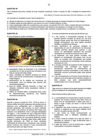 6
SARTRE COC — 4o
Simulado ENEM/2013
QUESTÃO 58
“Se o Ocidente procurava, através de suas invasões sucessivas, conter o impulso do Islã, o resultado foi exatamente o
inverso.”
(Amin Maalouf, As Cruzadas vistas pelos árabes. São Paulo: Brasiliense, p. 241, 2007).
Um exemplo do “resultado inverso” das Cruzadas foi a
a) difusão do islamismo no interior dos reinos francos e a rápida derrocada do Império fundado por Carlos Magno.
b) imediata reação terrorista islâmica, que colocou em risco o Império britânico na Ásia.
c) maior organização militar dos muçulmanos e seu avanço, nos séculos XIV e XV, sobre o Império Romano do Oriente.
d) resistência ininterrupta que os cruzados enfrentaram nos territórios que passaram a controlar no Irã e Iraque.
e) forte influência árabe que o Ocidente sofreu desde então, expressa na gastronomia, na joalheria e no vestuário.
QUESTÃO 59
A cena retratada no quadro simboliza a
(Quadro de José Francisco de Goya. 3 de maio (de 1808) em Madri.)
a) estupefação diante da destruição e da mortalidade
causadas por um tipo de guerra que começava a ser
feita em escala até então inédita.
b) razão, propalada por filósofos europeus do século
XVIII, e seu triunfo universal sobre o autoritarismo do
Antigo Regime.
c) perseverança da fé católica em momentos de
adversidade, como os trazidos pelo advento das
revoluções burguesas.
d) força do Estado nacional nascente, a impor sua
disciplina civilizatória sobre populações rústicas e
despolitizadas.
e) defesa da indústria bélica, considerada força motriz
do desenvolvimento econômico dos Estados
nacionais do século XIX.
QUESTÃO 60
Quando a guerra mundial de 1914 –1918 se iniciou, a
ciência médica tinha feito progressos tão grandes que se
esperava uma conflagração sem a interferência de
grandes epidemias. Isso sucedeu na frente ocidental,
mas à leste o tifo precisou de apenas três meses para
aparecer e se estabelecer como o principal estrategista
na região (...). No momento em que a Segunda Guerra
Mundial está acontecendo, em territórios em que o tifo é
endêmico, o espectro de uma grande epidemia constitui
ameaça constante. Enquanto estas linhas estão sendo
escritas (primavera de 1942) já foram recebidas
notificações de surtos locais, e pequenos, mas a doença
parece continuar sob controle e muito provavelmente
permanecerá assim por algum tempo.
(Henry E. Sigerist, Civilização e doença. São Paulo: Hucitec, 2010, p. 130-132).)
O correto entendimento do texto permite afirmar que
a) o tifo, quando a humanidade enfrentou as duas
grandes guerras mundiais do século XX, era uma
ameaça porque ainda não tinha se desenvolvido a
biologia microscópica, que anos depois permitiria
identificar a existência da doença.
b) parte significativa da pesquisa biológica foi
abandonada em prol do atendimento de demandas
militares advindas dessas duas guerras, o que
causou um generalizado abandono dos recursos
necessários ao controle de doenças como o tifo.
c) as epidemias, nas duas guerras mundiais, não
afetaram os combatentes dos países ricos, já que
estes, ao contrário dos combatentes dos países
pobres, encontravam-se imunizados contra doenças
causadas por vírus.
d) a ameaça constante de epidemia de tifo resultava da
precariedade das condições de higiene e
saneamento decorrentes do enfrentamento de
populações humanas submetidas a uma escala de
destruição incomum promovida pelas duas guerras
mundiais.
e) o tifo, principalmente na Primeira Guerra Mundial, foi
utilizado como arma letal contra exércitos inimigos no
leste europeu, que eram propositadamente
contaminados com o vírus da doença.
QUESTÃO 61
“Age como se a máxima de tua ação devesse ser erigida
por tua vontade em lei universal da natureza”.
Essa máxima kantiana afirma que
a) a universalidade da conduta ética é aquilo que todo e
qualquer ser humano racional deve fazer como se
fosse uma lei inquestionável e válida para todo o
tempo e lugar. A ação, por dever, é uma lei moral
para o agente.
b) a dignidade dos seres humanos como pessoas é,
portanto, a exigência de que sejam tratadas como
meio fim da ação e jamais como fim.
c) o agir moral se funda exclusivamente na
subjetividade, pois a felicidade aristotélica era
objetiva.
d) o motivo moral da vontade má é agir por dever. A
felicidade do indivíduo é algo fundamental para o
pensamento kantiano
e) a ação por dever é uma lei amoral para o agente,
nada justifica o Imperativo Categórico.
22
 
