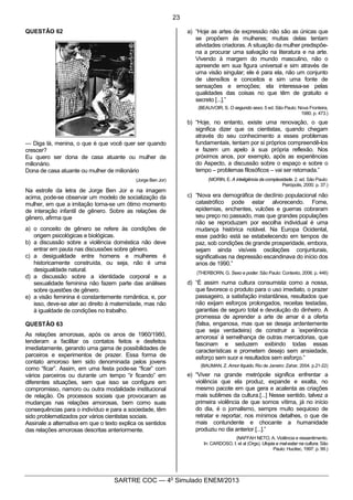 2
SARTRE COC — 4o
Simulado ENEM/2013
QUESTÃO 62
— Diga lá, menina, o que é que você quer ser quando
crescer?
Eu quero ser dona de casa atuante ou mulher de
milionário.
Dona de casa atuante ou mulher de milionário
(Jorge Ben Jor)
Na estrofe da letra de Jorge Ben Jor e na imagem
acima, pode-se observar um modelo de socialização da
mulher, em que a imitação torna-se um ótimo momento
de interação infantil de gênero. Sobre as relações de
gênero, afirma que
a) o conceito de gênero se refere às condições de
origem psicológicas e biológicas.
b) a discussão sobre a violência doméstica não deve
entrar em pauta nas discussões sobre gênero.
c) a desigualdade entre homens e mulheres é
historicamente construída, ou seja, não é uma
desigualdade natural.
d) a discussão sobre a identidade corporal e a
sexualidade feminina não fazem parte das análises
sobre questões de gênero.
e) a visão feminina é constantemente romântica, e, por
isso, deve-se ater ao direito à maternidade, mas não
à igualdade de condições no trabalho.
QUESTÃO 63
As relações amorosas, após os anos de 1960/1980,
tenderam a facilitar os contatos feitos e desfeitos
imediatamente, gerando uma gama de possibilidades de
parceiros e experimentos de prazer. Essa forma de
contato amoroso tem sido denominada pelos jovens
como “ficar”. Assim, em uma festa pode-se “ficar” com
vários parceiros ou durante um tempo “ir ficando” em
diferentes situações, sem que isso se configure em
compromisso, namoro ou outra modalidade institucional
de relação. Os processos sociais que provocaram as
mudanças nas relações amorosas, bem como suas
consequências para o indivíduo e para a sociedade, têm
sido problematizados por vários cientistas sociais.
Assinale a alternativa em que o texto explica os sentidos
das relações amorosas descritas anteriormente.
a) “Hoje as artes de expressão não são as únicas que
se propõem às mulheres; muitas delas tentam
atividades criadoras. A situação da mulher predispõe-
na a procurar uma salvação na literatura e na arte.
Vivendo à margem do mundo masculino, não o
apreende em sua figura universal e sim através de
uma visão singular; ele é para ela, não um conjunto
de utensílios e conceitos e sim uma fonte de
sensações e emoções; ela interessa-se pelas
qualidades das coisas no que têm de gratuito e
secreto [...].”
(BEAUVOIR, S. O segundo sexo. 5 ed. São Paulo: Nova Fronteira,
1980. p. 473.)
b) “Hoje, no entanto, existe uma renovação, o que
significa dizer que os cientistas, quando chegam
através do seu conhecimento a esses problemas
fundamentais, tentam por si próprios compreendê-los
e fazem um apelo à sua própria reflexão. Nos
próximos anos, por exemplo, após as experiências
do Aspecto, a discussão sobre o espaço e sobre o
tempo – problemas filosóficos – vai ser retomada.”
(MORIN, E. A inteligência da complexidade. 2. ed. São Paulo:
Peirópolis, 2000. p. 37.)
c) “Nova era demográfica de declínio populacional não
catastrófico pode estar alvorecendo. Fome,
epidemias, enchentes, vulcões e guerras cobraram
seu preço no passado, mas que grandes populações
não se reproduzam por escolha individual é uma
mudança histórica notável. Na Europa Ocidental,
esse padrão está se estabelecendo em tempos de
paz, sob condições de grande prosperidade, embora,
sejam ainda visíveis oscilações conjunturais,
significativas na depressão escandinava do início dos
anos de 1990.”
(THERBORN, G. Sexo e poder. São Paulo: Contexto, 2006. p. 446)
d) “É assim numa cultura consumista como a nossa,
que favorece o produto para o uso imediato, o prazer
passageiro, a satisfação instantânea, resultados que
não exijam esforços prolongados, receitas testadas,
garantias de seguro total e devolução do dinheiro. A
promessa de aprender a arte de amar é a oferta
(falsa, enganosa, mas que se deseja ardentemente
que seja verdadeira) de construir a ’experiência
amorosa’ à semelhança de outras mercadorias, que
fascinam e seduzem exibindo todas essas
características e prometem desejo sem ansiedade,
esforço sem suor e resultados sem esforço.”
(BAUMAN, Z. Amor líquido. Rio de Janeiro: Zahar, 2004. p.21-22)
e) “Viver na grande metrópole significa enfrentar a
violência que ela produz, expande e exalta, no
mesmo pacote em que gera e acalenta as criações
mais sublimes da cultura.[...] Nesse sentido, talvez a
primeira violência de que somos vítima, já no início
do dia, é o jornalismo, sempre muito sequioso de
retratar e reportar, nos mínimos detalhes, o que de
mais contundente e chocante a humanidade
produziu no dia anterior [...].”
(NAFFAH NETO, A. Violência e ressentimento.
In: CARDOSO, I. et al (Orgs). Utopia e mal-estar na cultura. São
Paulo: Hucitec, 1997. p. 99.)
23
 