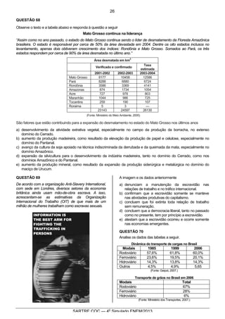6
SARTRE COC — 4o
Simulado ENEM/2013
QUESTÃO 68
Observe o texto e a tabela abaixo e responda à questão a seguir
Mato Grosso continua na liderança
“Assim como no ano passado, o estado do Mato Grosso continua sendo o líder de desmatamento da Floresta Amazônica
brasileira. O estado é responsável por cerca de 50% da área devastada em 2004. Dentre os oito estados inclusos no
levantamento, apenas dois obtiveram crescimento dos índices: Rondônia e Mato Grosso. Somados ao Pará, os três
estados respondem por cerca de 90% da área desmatada no último ano.”
Área desmatada em km
2
Verificado e confirmado
Taxa
estimada
2001-2002 2002-2003 2003-2004
Mato Grosso 8177 10458 12586
Pará 8288 6880 6724
Rondônia 3586 3369 4141
Amazonas 874 1734 1054
Acre 727 978 803
Maranhão 1044 986 725
Tocantins 259 190 107
Roraima 5 3 —
23143 24597 26130
(Fonte: Ministério do Meio Ambiente, 2005)
São fatores que estão contribuindo para a expansão do desmatamento no estado do Mato Grosso nos últimos anos
a) desenvolvimento da atividade extrativa vegetal, especialmente no campo da produção da borracha, no extenso
domínio do Cerrado.
b) aumento da produção madeireira, como resultado da elevação da produção de papel e celulose, especialmente no
domínio do Pantanal.
c) avanço da cultura da soja apoiado na técnica indiscriminada da derrubada e da queimada da mata, especialmente no
domínio Amazônico.
d) expansão da silvicultura para o desenvolvimento da indústria madeireira, tanto no domínio do Cerrado, como nos
domínios Amazônico e do Pantanal.
e) aumento da produção mineral, como resultado da expansão da produção siderúrgica e metalúrgica no domínio do
maciço de Urucum.
QUESTÃO 69
De acordo com a organização Anti-Slavery International,
com sede em Londres, diversos setores da economia
britânica ainda usam mão-de-obra escrava. A isso,
acrescentam-se as estimativas da Organização
Internacional do Trabalho (OIT) de que mais de um
milhão de mulheres trabalham como escravas sexuais.
A imagem e os dados anteriormente
a) denunciam a manutenção da escravidão nas
relações de trabalho e no tráfico internacional.
b) confirmam que a escravidão somente se manteve
nas atividades produtivas do capitalismo.
c) concluem que foi extinta toda relação de trabalho
sem remuneração.
d) concluem que a democracia liberal, tanto no passado
como no presente, tem por princípio a escravidão.
e) atestam que a escravidão ocorreu e ocorre somente
nas economias emergentes.
QUESTÃO 70
Analise os dados das tabelas a seguir.
Dinâmica do transporte de cargas no Brasil
Modais 1985 1999 2006
Rodoviário 57,6% 61,8% 60,0%
Ferroviário 23,6% 19,5% 20,1%
Hidroviário 14,3% 13,8% 14,3%
Outros 4,5% 4,9% 5,65
(Fonte: Geipot, 2007.)
Transporte de grãos no Brasil em 2006
Modais Total
Rodoviário 67%
Ferroviário 28%
Hidroviário 6%
(Fonte: Ministério dos Transportes, 2007.)
26
 