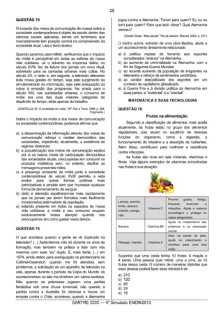 3
SARTRE COC — 4o
Simulado ENEM/2013
QUESTÃO 74
O impacto dos meios de comunicação de massa sobre a
sociedade contemporânea é objeto de estudo dentro das
ciências sociais aplicadas, sendo um fenômeno que
marcadamente tem posição central na compreensão da
sociedade atual. Leia o texto abaixo.
Quando paramos para refletir, verificamos que o impacto
da mídia é perceptível em todas as esferas de nossa
vida cotidiana. Já o advento da imprensa diária, no
século XVIII, fez da leitura dos jornais um novo ritual,
sobretudo para as camadas urbanas mais cultas. No
século XX, o rádio e, em seguida, a televisão alteraram
toda nossa gestão do tempo, seja pelo surgimento da
simultaneidade da informação, seja pela adequação da
rotina à emissão dos programas. Na virada para o
século XXI, nas sociedades urbanas, o consumo de
mídia era uma das duas maiores categorias de
dispêndio de tempo, atrás apenas do trabalho.
(CASTELLS, M. “A sociedade em rede”. SP: Paz e Terra, 1999, p. 358.
Fragmento.)
Sobre o impacto da mídia e dos meios de comunicação
na sociedade contemporânea, podemos afirmar que
a) a disseminação da informação através dos meios de
comunicação reforça o caráter democrático das
sociedades, impedindo, atualmente, a existência de
regimes ditatoriais.
b) a popularização dos meios de comunicação explica
por si os baixos níveis de participação democrática
das sociedades atuais, preocupadas em consumir os
produtos midiáticos sem, no entanto, decifrar as
mensagens presentes neles.
c) a presença constante da mídia junto à sociedade
contemporânea do século XVIII permitiu a esta
evoluir para outras formas políticas mais
participativas e amplas sem que houvesse qualquer
forma de derramamento de sangue.
d) rádio e televisão espalharam-se mais rapidamente
que os jornais por terem formatos mais facilmente
incorporados pela maioria da população.
e) estando presente em todos os aspectos de nossa
vida cotidiana, a mídia e seu consumo ocupam
exclusivamente nossa atenção quando nos
preocupamos em como gastar nosso tempo.
QUESTÃO 75
O que acontece quando a gente se vê duplicado na
televisão? (...) Aprendemos não só durante os anos de
formação, mas também na prática a lidar com nós
mesmos com esse “eu” duplo. E, mais tarde, (...) em
1974, ainda detido para averiguação na penitenciária de
Colônia-Ossendorf, quando me foi atendida, sem
problemas, a solicitação de um aparelho de televisão na
cela, apenas durante o período da Copa do Mundo, os
acontecimentos na tela me dividiram em vários sentidos.
Não quando os poloneses jogaram uma partida
fantástica sob uma chuva torrencial, não quando a
partida contra a Austrália foi vitoriosa e houve um
empate contra o Chile, aconteceu quando a Alemanha
jogou contra a Alemanha. Torcer para quem? Eu ou eu
torci para quem? Para que lado vibrar? Qual Alemanha
venceu?
(Gunter Grass. “Meu século”. Rio de Janeiro: Record, 2000, p. 237.)
O trecho acima, extraído de uma obra literária, alude a
um acontecimento diretamente relacionado
a) à política nazista de fomento aos esportes
considerados “arianos” na Alemanha.
b) ao aumento da criminalidade na Alemanha, com o
fim da Segunda Guerra Mundial.
c) ao recente aumento da população de imigrantes na
Alemanha e reforço de sentimentos xenófobos.
d) ao caráter despolitizado dos esportes em um
contexto de capitalismo globalizado.
e) à Guerra Fria e à divisão política da Alemanha em
duas partes, a “ocidental” e a “oriental”.
MATEMÁTICA E SUAS TECNOLOGIAS
QUESTÃO 76
Frutas na alimentação
Segundo a classificação de alimentos mais aceita
atualmente, as frutas estão no grupo dos alimentos
reguladores, pois atuam no equilíbrio de diversas
funções do organismo, como a digestão, o
funcionamento do intestino e a absorção de nutrientes.
Além disso, contribuem para melhorar a resistência
contra infecções.
As frutas são ricas em sais minerais, vitaminas e
fibras. Veja alguns exemplos de vitaminas encontradas
nas frutas e sua atuação:
Laranja, acerola,
limão, abacaxi,
mamão, manga,
caju
Vitamina C
Previne gripes, fadiga,
fraqueza muscular e
infecções. Ajuda o sistema
imunológico e protege os
vasos sanguíneos.
Banana Vitamina B6
Ajuda no metabolismo das
proteínas e na respiração
celular.
Pêssego, mamão Vitamina A
Atua na saúde da pele,
ajuda no crescimento e
contribui para uma boa
visão.
Suponha que uma cesta tenha 10 frutas: 6 maçãs e
4 peras. Uma pessoa quer retirar, uma a uma, as 10
frutas dessa cesta. O número de maneiras distintas que
essa pessoa poderá fazer essa retirada é de
a) 210
b) 120
c) 60
d) 24
e) 16
28
 
