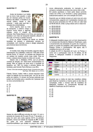 4
SARTRE COC — 4o
Simulado ENEM/2013
QUESTÃO 77
Ciclismo
Andar de bicicleta é um hábito
que se torna mais popular a cada
dia, em diversas partes do mundo.
Motivos não faltam: a bicicleta é um
veiculo prático, barato e não-
poluente – razão pela qual têm a
simpatia dos ambientalistas.
Como esporte, lazer ou meio
de transporte, o ciclismo chega a
imprimir novos traços a algumas
cidades, como a criação de
ciclovias. Nos Países Baixos e na China, por exemplo, a
bicicleta é um meio de transporte bastante utilizado no
dia a dia; na França, é paixão nacional.
Entre os atuais modelos há desde as simples
bicicletas de passeio a sofisticados veículos de
competição, com marchas, pneus e design adaptados
para diversos tipos de terrenos.
A história
O modelo mais antigo de bicicleta, segundo alguns
historiadores, foi o celerífero, criado em 1790 pelo conde
francês Sivrac. O “veículo” na verdade não passava de
um pedaço de madeira unindo duas rodas. Para se
mover, a pessoa dava impulso no chão com os pés.
Depois veio a draisiana (1816), que já permitia
controle de direção; em 1839 foram acrescentados os
pedais. Mas só depois de trinta anos a novidade se
espalhou: em 1861 foi criada a primeira fábrica de
bicicletas, pelo francês Pierre Michaux e seu filho.
(Fontes: O livro das invenções, Marcelo Duarte. Companhia das Letras,
São Paulo, 1997, Barsa, vol. 2, p. 472-3.)
Fábiola, Gerson, Ivelise, Hélio e Jaciara disputam duas
vagas na seleção de sua escola para ser juiz de uma
prova de ciclismo. O número de formas possíveis que
podem ser formadas para a escolha de 2 pessoas com
os cinco concorrentes é de
a) 20
b) 10
c) 8
d) 4
e) 2
QUESTÃO 78
Apesar da volta do IPI para veículos de motor 1.0, com o
aumento do imposto de 0% para 2% em 1
o
de janeiro, o
preço do carro zero subiu apenas 0,81% no primeiro
bimestre, menos da metade do reajuste do IPI. O dado
faz parte de uma pesquisa realizada pela
AutoInforme/Molicar que analisa os preços dos carros
novos efetivamente praticados no mercado e que
compara a variação dos preços dos carros mês a mês.
Em janeiro aconteceu a maior parte desse aumento
(índice de 0,79%) e em fevereiro o preço permaneceu
praticamente estável, com uma variação de 0,02%.
Supondo que um cliente compre um carro novo em uma
concessionária, pagando em 3 prestações mensais com
taxa de juros compostos de 10% ao mês um valor total
de R$ 66.550,00, então o preço desse carro à vista é de
a) R$ 50.000,00
b) R$ 55.000,00
c) R$ 45.000,00
d) R$ 58.000,00
e) R$ 48.000,00
QUESTÃO 79
A delegação brasileira segue com um bom desempenho
no Campeonato Mundial de Atletismo Paralímpico, após
o encerramento das atividades do quarto dia. O país é o
quarto no quadro de medalhas, atrás apenas de Rússia,
Estados Unidos e Grã-Bretanha. Até agora, são 9
medalhas de ouro e 22 no total.
A edição de 2013 é disputada em Lyon, na França, e
conta com a participação mais de mil atletas, de 99
países. A delegação brasileira é composta de 35
integrantes.
PAÍS OURO PRATA BRONZE TOTAL
1. Rússia 10 7 7 24
2.
Estados
Unidos
9 8 9 26
3.
Grã-
Bretanha
9 6 2 17
4. Brasil 9 4 9 22
5. Ucrânia 7 3 2 12
Supondo que a média do total das medalhas obtidas
pelo Brasil se mantenha a mesma após os dez dias de
competição, então o número total de medalhas da
delegação brasileira no Campeonato Mundial de
Atletismo Paralímpico de 2013 seria de
a) 45
b) 55
c) 50
d) 65
e) 60
29
 