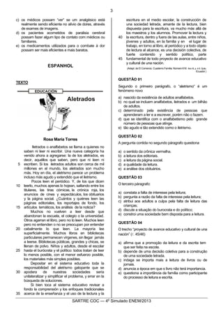 3
SARTRE COC — 4o
Simulado ENEM/2013
c) os médicos possam “ver” se um analgésico está
realmente sendo eficiente no alívio de dores, através
de exames de imagens.
d) os pacientes acometidos de paralisia cerebral
possam fazer algum tipo de contato com médicos ou
familiares.
e) os medicamentos utilizados para o combate à dor
possam ser mais eficientes e mais baratos.
ESPANHOL
TEXTO
Rosa María Torres
5
10
15
20
25
30
35
Iletrados o analfabetos se llama a quienes no
saben ni leer ni escribir. Una nueva categoría ha
venido ahora a agregarse: la de los aletrados, es
decir, aquéllos que saben, pero que ni leen ni
escriben. Si los iletrados adultos son cerca de mil
millones en el mundo, los aletrados son mucho
más. Hoy en día, el aletrismo parece un problema
incluso más agudo y extendido que el iletrismo.
Pocos leen el periódico. Y, de los que dicen
leerlo, muchos apenas lo hojean, saltando entre los
titulares, las tiras cómicas, la crónica roja, los
anuncios de cines y espectáculos, los obituarios
y la página social. ¿Cuántos y quiénes leen las
páginas editoriales, los reportajes de fondo, los
artículos temáticos, los análisis de la noticia?
Muchos no vuelven a leer desde que
abandonan la escuela, el colegio o la universidad.
Otros agarran el libro, pero no lo leen. Muchos leen
pero no entienden o no se preocupan por entender
cabalmente lo que leen. La mayoría lee
superficialmente. Muchos libros en bibliotecas
particulares permanecen vírgenes, sin llegar jamás
a leerse. Bibliotecas públicas, grandes y chicas, se
llenan de polvo. Niños y adultos, desde el escolar
hasta el burócrata y el político: todos tratan de leer
lo menos posible, con el menor esfuerzo posible,
los materiales más simples posibles.
Depositar en el sistema educativo toda la
responsabilidad del aletrismo galopante que se
apodera de nuestras sociedades sería
unilateralizar y simplificar el problema, y errar en la
búsqueda de soluciones.
Si bien toca al sistema educativo revisar a
fondo la comprensión y los enfoques tradicionales
acerca de la enseñanza y el uso de la lectura y la
40
45
escritura en el medio escolar, la construcción de
una sociedad letrada, amante de la lectura, bien
dispuesta para la escritura, va mucho más allá de
los maestros y los alumnos. Promover la lectura y
la escritura, dentro y fuera de las aulas, entre niños,
jóvenes y adultos, en la familia y en el lugar de
trabajo, en torno al libro, al periódico y a todo objeto
de lectura al alcance, es una decisión colectiva, de
fuerte contenido y sentido político, parte
fundamental de todo proyecto de avance educativo
y cultural de una nación.
(Adapt. de El Comercio. Cuaderno Familia. Número 616. Ano XI, p. 4-5. Quito,
Ecuador.)
QUESTÃO 01
Segundo o primeiro parágrafo, o “aletrismo“ é um
fenómeno novo
a) nascido da existência de adultos analfabetos.
b) no qual se incluem analfabetos, iletrados e um bilhão
de adultos.
c) determinado pela existência de pessoas que
aprenderam a ler e a escrever, porém não o fazem.
d) que se identifica com o analfabetismo pelo grande
número de pessoas que atinge.
e) tão agudo e tão extendido como o iletrismo.
QUESTÃO 02
A pergunta contida no segundo páragrafo questiona
a) o sentido da crônica vermelha.
b) a leitura dos editoriais.
c) a leitura da página social.
d) a qualidade da leitura.
e) a análise dos obituários.
QUESTÃO 03
O terceiro páragrafo:
a) constata a falta de interesse pela leitura;
b) pergunta a razão da falta de interesse pela leitura;
c) atribui aos adultos a culpa pela falta de leitura das
crianças;
d) discute a situação do burocrata e do político;
e) constroi uma sociedade bem disposta para a leitura.
QUESTÃO 04
O trecho “proyecto de avance educativo y cultural de una
nación” (l. 45/46)
a) afirma que a promoção da leitura e da escrita tem
que ser feita na escola.
b) depende de uma decisão coletiva para a construção
de uma sociedade letrada.
c) indaga se importa mais a leitura de livros ou de
jornais.
d) anuncia a época em que o livro não terá importancia.
e) questiona a importância da família como participante
do processo de leitura e escrita.
 