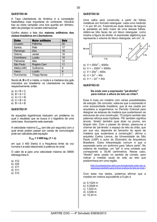 5
SARTRE COC — 4o
Simulado ENEM/2013
QUESTÃO 80
A Taça Libertadores da América é a competição
futebolística mais importante do continente. Vencê-lo
traz ao clube campeão uma boa quantia em dinheiro,
além de prestígio no cenário internacional.
Confira abaixo a lista dos maiores artilheiros dos
clubes brasileiros em Libertadores:
Clube Maior artilheiro Gols
Cruzeiro Palhinha 20
Santos Pelé 17
Flamengo Zico 16
Grêmio Jardel 16
Corinthians Luizão 15
Palmeiras Alex 12
São Paulo Rogério Ceni 11
Atlético-MG Guilherme 9
Vasco Luizão 8
Fluminense Thiago Neves 7
Sendo A, B e C a média, a moda e a mediana dos gols
marcados por brasileiros na Libertadores na tabela,
respectivamente, então
a) A < B < C
b) B < A < C
c) A < C < B
d) C < B < A
e) B < A < B
QUESTÃO 81
As equações logarítmicas traduzem um problema no
qual o resultado que se busca é o logaritmo de uma
certa base. Acompanhe este exemplo:
A velocidade máxima Cmáx (em bits por segundo) com a
qual sinais podem passar por canais de comunicação
pode ser calculada pela equação:
Cmáx = 3 400 log2 (1 + x)
em que 3 400 (hertz) é a frequência limite da voz
humana e x está relacionado à potência do sinal.
O valor de x para uma velocidade máxima de 30600
bits/segundos é
a) 412
b) 432
c) 411
d) 511
e) 512
QUESTÃO 82
Uma calha será construída a partir de folhas
metálicas em formato retangular, cada uma medindo
1 m por 40 cm. Fazendo-se duas dobras de largura
x, paralelas ao lado maior de uma dessas folhas,
obtém-se três faces de um bloco retangular, como
mostra a figura da direita. A expressão algébrica que
representa o volume do bloco retangular, em cm
3
, é:
a) V = 200x
2
– 4000x
b) V = – 200x
2
+ 4000x
c) V = 20x
2
– 400x
d) V = 2x
2
– 40x
e) V = – 2x
2
+ 40x
QUESTÃO 83
De onde vem a expressão "pé-direito"
para indicar a altura do teto ao chão?
Esse é mais um mistério com várias possibilidades
de solução. De concreto, sabe-se que a expressão é
uma exclusividade brasileira, que já era usada por
arquitetos e engenheiros no Período Colonial para
designar as estacas de madeira que sustentavam as
estruturas de uma construção. "O próprio sentido das
palavras reforça essa hipótese. ‘Pé’ também significa
árvore; ‘direito’ também quer dizer no prumo, em
ângulo reto. Com o passar do tempo, passou-se a
chamar de ‘pé-direito’ o espaço do teto ao chão, que
por sua vez, dependia do tamanho do apoio de
madeira que sustentava a construção", afirma o
arquiteto Carlos Lemos, da Universidade de São
Paulo (USP) e autor do Dicionário da Arquitetura
Brasileira. Outra interpretação comum é que a
expressão seria um sinônimo para "altura certa". No
sistema de medidas, um "pé" é uma unidade que
corresponde a 30,48 centímetros. Nesse caso,
"direito" seria usado no sentido de correto, para
indicar a medida usual do solo ao teto que
predominava em uma região.
(http://mundoestranho.abril.com.br/materia/de-onde-vem-a-
expressao-pedireito-para-indicar-a-altura-do-teto-ao-chao.)
Com base nos dados, podemos afirmar que a
medida em metros equivalente a 5 pés é
a) 0,1524 m
b) 0,3548 m
c) 1,524 m
d) 3,548 m
e) 15,24 m
30
 