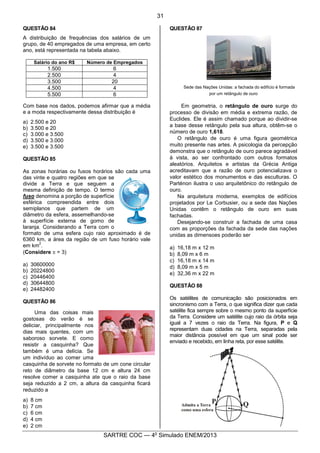 6
SARTRE COC — 4o
Simulado ENEM/2013
QUESTÃO 84
A distribuição de frequências dos salários de um
grupo, de 40 empregados de uma empresa, em certo
ano, está representada na tabela abaixo.
Salário do ano R$ Número de Empregados
1.500 6
2.500 4
3.500 20
4.500 4
5.500 6
Com base nos dados, podemos afirmar que a média
e a moda respectivamente dessa distribuição é
a) 2.500 e 20
b) 3.500 e 20
c) 3.000 e 3.500
d) 3.500 e 3.000
e) 3.500 e 3.500
QUESTÃO 85
As zonas horárias ou fusos horários são cada uma
das vinte e quatro regiões em que se
divide a Terra e que seguem a
mesma definição de tempo. O termo
fuso denomina a porção de superfície
esférica compreendida entre dois
semiplanos que partem de um
diâmetro da esfera, assemelhando-se
à superfície externa de gomo de
laranja. Considerando a Terra com o
formato de uma esfera cujo raio aproximado é de
6360 km, a área da região de um fuso horário vale
em km
2
.
(Considere p = 3)
a) 30600000
b) 20224800
c) 20446400
d) 30644800
e) 24482400
QUESTÃO 86
Uma das coisas mais
gostosas do verão é se
deliciar, principalmente nos
dias mais quentes, com um
saboroso sorvete. E como
resistir a casquinha? Que
também é uma delícia. Se
um indivíduo ao comer uma
casquinha de sorvete no formato de um cone circular
reto de diâmetro da base 12 cm e altura 24 cm
resolve comer a casquinha ate que o raio da base
seja reduzido a 2 cm, a altura da casquinha ficará
reduzido a
a) 8 cm
b) 7 cm
c) 6 cm
d) 4 cm
e) 2 cm
QUESTÃO 87
Sede das Nações Unidas: a fachada do edifício é formada
por um retângulo de ouro
Em geometria, o retângulo de ouro surge do
processo de divisão em média e extrema razão, de
Euclides. Ele é assim chamado porque ao dividir-se
a base desse retângulo pela sua altura, obtêm-se o
número de ouro 1,618.
O retângulo de ouro é uma figura geométrica
muito presente nas artes. A psicologia da percepção
demonstra que o retângulo de ouro parece agradável
à vista, ao ser confrontado com outros formatos
aleatórios. Arquitetos e artistas da Grécia Antiga
acreditavam que a razão de ouro potencializava o
valor estético dos monumentos e das esculturas. O
Parténon ilustra o uso arquitetônico do retângulo de
ouro.
Na arquitetura moderna, exemplos de edifícios
projetados por Le Corbusier, ou a sede das Nações
Unidas contêm o retângulo de ouro em suas
fachadas.
Desejando-se construir a fachada de uma casa
com as proporções da fachada da sede das nações
unidas as dimensoes poderão ser
a) 16,18 m x 12 m
b) 8,09 m x 6 m
c) 16,18 m x 14 m
d) 8,09 m x 5 m
e) 32,36 m x 22 m
QUESTÃO 88
Os satélites de comunicação são posicionados em
sincronismo com a Terra, o que significa dizer que cada
satélite fica sempre sobre o mesmo ponto da superfície
da Terra. Considere um satélite cujo raio da órbita seja
igual a 7 vezes o raio da Terra. Na figura, P e Q
representam duas cidades na Terra, separadas pela
maior distância possível em que um sinal pode ser
enviado e recebido, em linha reta, por esse satélite.
31
 