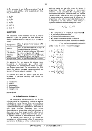 7
SARTRE COC — 4o
Simulado ENEM/2013
Se R é a medida do raio da Terra, para ir de P até Q,
passando pelo satélite, o sinal percorrerá, em linha
reta, a distância de
a) R36
b) R37
c) R38
d) R210
e) R211
QUESTÃO 89
Um laboratório realiza exames em que é possível
observar a taxa de glicose de uma pessoa. Os
resultados são analisados de acordo com o quadro a
seguir.
Hipoglicemia
taxa de glicose menor ou igual a 70
mg/dL
Normal
taxa de glicose maior que 70 mg/dL e
menor ou igual a 100 mg/dL
Pré-diabetes
taxa de glicose maior que 100 mg/dL
e menor ou igual a 125 mg/dL
Diabetes
Melito
taxa de glicose maior que 125 mg/dL
e menor ou igual a 250 mg/Dl
Hiperglicemia taxa de glicose maior que 250 mg/dL
Um paciente fez um exame de glicose nesse
laboratório e comprovou que estava com
hiperglicemia. Sua taxa de glicose era de 300 mg/dL.
Seu médico prescreveu um tratamento em duas
etapas. Na primeira etapa ele conseguiu reduzir sua
taxa em 30% e na segunda etapa em 10%.
Ao calcular sua taxa de glicose após as duas
reduções, o paciente verificou que estava na
categoria de
a) hipoglicemia
b) normal
c) pré-diabetes
d) Diabetes Melito
e) hiperglicemia
QUESTÃO 90
Lei de Resfriamento de Newton
Na investigação de um homicídio, ou de uma
morte acidental, é, muitas vezes importante, estimar
o instante da morte. Vamos descrever uma forma
matemática que pode ser usada para esse problema.
A partir de observações experimentais, sabe-se que,
com uma exatidão satisfatória em muitas
circunstâncias, a temperatura superficial do corpo se
altera com uma taxa proporcional à diferença de
temperatura entre o corpo e meio ambiente. É o que
se conhece como Lei do Resfriamento de Newton.
Da mesma forma, quando se coloca café em
uma xícara, o café começa a esfriar. O processo de
resfriamento é rápido no início, posteriormente fica
uniforme. Após um período longo de tempo, a
temperatura do café alcança a temperatura
ambiente. Essas variações de temperatura para
esfriamentos de objetos foram reunidas por Newton.
Ele definiu que a taxa na qual um corpo quente esfria
é aproximadamente proporcional à diferença de
temperatura entre a temperatura do objeto quente e
a temperatura do seu entorno. Esta relação é
expressa matematicamente da seguinte forma.
( ) kt
a0a e.TTTT -
-=-
Na qual:
· T é a temperatura do corpo num dado instante t.
· Ta é a temperatura ambiental.
· T0 é a temperatura inicial do corpo.
· K é uma constante de proporcionalidade.
· t é o tempo decorrido desde o início do processo.
(Fonte: http://www.pucgoias.edu.br(adaptado).)
Então, o valor de t pode ser determinado por
a) ÷
÷
ø
ö
ç
ç
è
æ
-
-
-=
a0
a
TT
TT
ln.
k
1
t
b) ÷
÷
ø
ö
ç
ç
è
æ
-
-
=
a0
a
TT
TT
ln.
k
1
t
c) ÷
÷
ø
ö
ç
ç
è
æ
-
-
=
0a
a
TT
TT
ln.
k
1
t
d) ÷
÷
ø
ö
ç
ç
è
æ
-
-
-=
0a
a
TT
TT
ln.
k
1
t
e) ÷
÷
ø
ö
ç
ç
è
æ
-
-
-=
0a
a
TT
TT
ln.
k
1
t
32
 