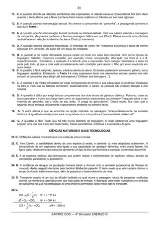3
SARTRE COC — 4o
Simulado ENEM/2013
11. D. A questão aborda as relações semânticas das expressões. A relação causa e consequência fica bem clara
quando o texto afirma que a Nova Lei Seca trará menos violência no trânsito por ser mais rigorosa.
12. B. A questão aborda interpretação textual. Ao chamar o consumidor de “pamonha”, a propaganda contraria o
que diz o Texto I.
13. A. A questão aborda interpretação textual centrada na intertextualidade. Para que o leitor entenda a mensagem
da campanha, ele precisa conhecer a famosa passagem bíblica em que Pôncio Pilatos anuncia uma cômoda
neutralidade em relação ao destino de Jesus Cristo (o intertexto).
14. D. A questão aborda variações linguísticas. O emprego do verbo “ter” indicando existência é típico da norma
coloquial. Em um texto, ele pode dar um toque de oralidade.
15. B. A questão é de média dificuldade porque existe um texto em cada item-resposta, bem como figuras de
linguagem distintas. Podemos constatar, por exemplo, ironia, comparação, aliteração nos itens a, c e d,
respectivamente. Entretanto, a resposta é a letra b, pois a expressão “sem cabeça” estabelece a ideia da
parte pelo todo, já que a mãe está completamente sem condição para ajudar o filho por estar envolvida em
outra tarefa.
16. D. A questão é fácil, exigindo, apenas, a leitura atenta do aluno. Os textos pertencem ao mesmo gênero; daí a
linguagem apelativa. Entretanto, o Texto I é mais expressivo tanto nos elementos verbais quanto nos não
verbais. A campanha visa atingir até estrangeiros (“Children and teenagers...”).
17. C. A questão é de média dificuldade por exigir compreensão da tirinha e sua adequação à paráfrase focalizada
na letra c. Pelo que os falantes comentam, essencialmente, o cantor, as pessoas não prestam atenção à arte
musical.
18. D. A questão é difícil por exigir leitura compreensiva dos dois textos de gêneros distintos. Portanto, cabe ao
aluno perceber a ironia da charge bem como os argumentos impactantes do professor Pasquale sobre o uso
indevido do gerúndio; daí o título de seu texto: “A praga do gerundismo”. Desse modo, fica claro que o
segundo texto embasa criticamente o gerundismo presente no primeiro texto.
19. B. O autor afirma o que se encontra na opção indicada na passagem “Independentemente da verdade
histórica. A igualdade racial jamais será conquistada com a impostura e desonestidade intelectual”.
20. C. A questão é fácil, posto que há três níveis distintos de linguagem. O texto caracteriza uma linguagem
popular, uma vez que é rico em frases feitas, frases parentéticas, enfáticas e expressões de gíria.
CIÊNCIAS NATURAIS E SUAS TECNOLOGIAS
21. D. O DNA das células procarióticas é uma molécula única e circular.
22. C. Para Darwin, a variabilidade dentro de uma espécie já existe, e somente os mais adaptados sobrevivem. A
sobrevivência de um organismo está ligada a sua capacidade de conseguir alimentos, entre outros fatores. Na
figura dada, observamos que cada ave apresenta um tipo de bico que favorece a aquisição do alimento disponível.
23. E. A as espécies exóticas são bioinvasoras que podem reduzir a biodiversidade de espécies nativas, através da
competição, parasitismo ou predatismo.
24. B. A incidência da dengue na população humana tende a diminuir com o aumento populacional de fêmeas do
mosquito Aedes aegypti infectadas pela bactéria Wolbachia pipientis. O texto revela que esta bactéria diminui o
tempo de vida do inseto transmissor, além de prejudicar o desenvolvimento do vírus.
25. D. Transporte passivo é um tipo de difusão facilitada na qual ocorre a passagem natural de pequenas moléculas
através da membrana plasmática sem que haja gasto de energia. A ilustração pode estar mostrando uma entrada
de substância na qual há participação de uma proteína (permease) típico nesse tipo de transporte.
26. C.
CO ® C +
2
1
O2 DH = + 111 kJ
C + O2 ® CO2 DH = – 394 kJ
CO +
2
1
O2 ® CO2 DH = – 283 kJ
34
 