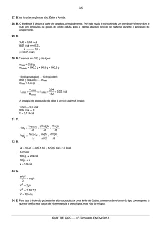4
SARTRE COC — 4o
Simulado ENEM/2013
27. B. As funções orgânicas são: Éster e Amida.
28. B. O biodiesel é obtido a partir de vegetais, principalmente. Por esta razão é considerado um combustível renovável e
nulo em emissões de gases do efeito estufa, pois a planta absorve dióxido de carbono durante o processo de
crescimento.
29. B.
3,42 = 0,01 mol
0,01 mol ----- 0,2 L
x --------- 1,0 L
x = 0,05 mol/L
30. B. Teremos em 100 g de água:
mxilitol = 60,8 g
msolução = 100,0 g + 60,8 g = 160,8 g
160,8 g (solução) — 60,8 g (xilitol)
8,04 g (solução) — mxilitol
mxilitol = 3,04 g
mol02,0
152
04,3
n
M
m
n xilitol
xilitol
xilitol
xilitol ==Þ=
A entalpia de dissolução do xilitol é de 5,5 kcal/mol, então:
1 mol — 5,5 kcal
0,02 mol — E
E – 0,11 kcal
31. C.
.
t
mgh2
2/t
mgh
t
Pot
.
t
mgh2
t
gh)m2(
t
Pot
2PESO
2
1PESO
1
D
=
D
=
D
t
=
D
=
D
=
D
t
=
32. B.
.kcal12x
xg60
kcal20g100
:Tomate
.kcal12cal1200060.1.200TmcQ
=
®
®
===D=
33. A.
.s/m12V
2,7.10.2V
gh2V
mgh
2
mV
2
2
2
=
=
=
=
34. E. Para que o incêndio pudesse ter sido causado por uma lente de óculos, a mesma deveria ser do tipo convergente, o
que se verifica nos casos de hipermetropia e presbiopia, mas não de miopia.
35
 