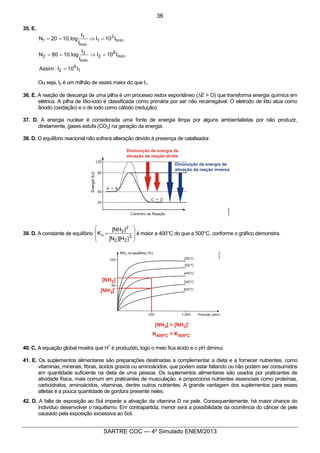 5
SARTRE COC — 4o
Simulado ENEM/2013
35. E.
1
6
2
mín
8
2
mín
2
2
mín
2
1
mín
1
1
I10I:Assim
.I10I
I
I
log.1080N
.I10I
I
I
log.1020N
=
=Þ==
=Þ==
Ou seja, I2 é um milhão de vezes maior do que I1.
36. E. A reação de descarga de uma pilha é um processo redox espontâneo (DE > O) que transforma energia química em
elétrica. A pilha de lítio-iodo é classificada como primária por ser não recarregável. O eletrodo de lítio atua como
ânodo (oxidação) e o de iodo como cátodo (redução).
37. D. A energia nuclear é considerada uma fonte de energia limpa por alguns ambientalistas por não produzir,
diretamente, gases estufa (CO2) na geração da energia.
38. D. O equilíbrio reacional não sofrerá alteração devido à presença de catalisador.
39. D. A constante de equilíbrio
÷
÷
ø
ö
ç
ç
è
æ
=
3
22
2
3
c
]H][N[
]NH[
K é maior a 400°C do que a 500°C, conforme o gráfico demonstra.
40. C. A equação global mostra que H
+
é produzido, logo o meio fica ácido e o pH diminui.
41. E. Os suplementos alimentares são preparações destinadas a complementar a dieta e a fornecer nutrientes, como
vitaminas, minerais, fibras, ácidos graxos ou aminoácidos, que podem estar faltando ou não podem ser consumidos
em quantidade suficiente na dieta de uma pessoa. Os suplementos alimentares são usados por praticantes de
atividade física, mais comum em praticantes de musculação, e proporciona nutrientes essenciais como proteínas,
carboidratos, aminoácidos, vitaminas, dentre outros nutrientes. A grande vantagem dos suplementos para esses
atletas é a pouca quantidade de gordura presente neles.
42. D. A falta de exposição ao Sol impede a ativação da vitamina D na pele. Consequentemente, há maior chance do
indivíduo desenvolver o raquitismo. Em contrapartida, menor será a possibilidade da ocorrência do câncer de pele
causado pela exposição excessiva ao Sol.
36
 
