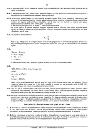 6
SARTRE COC — 4o
Simulado ENEM/2013
43. C. A pegada ecológica é uma maneira de avaliar o impacto ambiental provocado por determinados estilos de vida de
certas comunidades.
44. A. O hemograma revela que a pessoa possui plaquetas abaixo do normal. A trombocitopenia predispõe o organismo a
ter distúrbios hemorrágicos caracterizados por sangramento fácil.
45. D. A fisionomia vegetal descrita no texto refere-se ao bioma cerrado. Este bioma brasileiro é caracterizado pela
presença de plantas arbustivas com tronco e galhos tortuosos, folhas pequenas e coriáceas. Essas características
revelam um aspecto escleromorfismo oligotrófico, isto é, solo rico em alumínio e, portanto com pouca
disponibilidade de nutrientes, como nitratos, para a vegetação.
A deficiência de nitrogênio torna as árvores “... tortas, baixas e enfezadas...”.
No bioma cerrado, as plantas tropófilas suportam estações secas e chuvosas bem nítidas, algumas plantas
perdem as folhas na estação seca (subcaducifólias) e formam um estrato arbustivo porque as plantas, em geral,
não atingem grande porte.
46. C. Da expressão dos harmônicos:
L2
nV
fn =
Nota-se que a frequência do som produzido é inversamente proporcional ao comprimento da corda, desde que a
força tensora permaneça a mesma. Como a frequência aumenta com a redução do comprimento, o som será mais
agudo.
47. C.
.s/m8v
v.5,12.60
vmvm0
QQ
2
2
2211
DEPOISANTES
-=
+=
+=
=
O valor negativo indica que a água será expelida em sentido contrário ao movimento da lula.
48. B.
.kWh20xSendo
xkg1
kWh10kg10.50
:Assim
.diaporalumíniodeton50ton4000%.25,1
63
=
®
®
=
Desta forma, cada quilograma de alumínio exige um custo de 20 kWh de energia para sua obtenção. Como a
residência utiliza uma massa de 10 kg deste material, a energia em sua produção seria de 200 kWh,
correspondendo a dois meses do seu abastecimento de energia.
49. C. Uma vez que as correntes de Foucault sejam produzidas, como o sensor dispõe de uma bobina, a mesma sofrerá
variação de fluxo magnético, de acordo com a Lei de Faraday, sendo capaz de registrar atividades magnéticas
variáveis na região, provocada pela presença de metais enterrados no local.
50. D. As forças magnéticas se manifestam apenas em cargas elétricas, tanto positivas quanto negativas, quando ambas
penetram em movimento na região de campo magnético. Em algumas situações especiais de ângulo entre a
direção do campo e a direção da velocidade, elas podem não se manifestar. No entanto, para partículas neutras em
qualquer condição ou partículas eletrizadas em repouso, não há qualquer chance de tais forças aparecerem.
SIMULADO DE CIÊNCIAS HUMANAS E SUAS TECNOLOGIAS
51. B. A Guerra da Coreia foi um conflito armado entre Coreia do Sul e Coreia do Norte. Ocorreu entre os anos de 1950
e 1953. Teve como pano de fundo a disputa geopolítica entre Estados Unidos (capitalismo) e União Soviética
(socialismo), ou seja, Guerra Fria. Conflito que gerou um sentimento de muita rivalidade entre os coreanos.
52. B. Como mencionado corretamente na alternativa [B], a destituição de Fernando Lugo do cargo de presidente foi
entendido pelas organizações supranacionais do continente como um golpe de estado, o que as levou a sancionar o
país com sua suspensão do Mercosul até a realização de novas eleições presidenciais.
37
 
