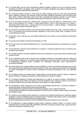 7
SARTRE COC — 4o
Simulado ENEM/2013
53. E. O Oriente Médio, área de maior concentração de jazidas de petróleo, configura-se como uma região de extrema
importância econômica e geopolítica, além de possuir uma posição estratégicas para potências ocidentais, já que
está na confluência de três importantes continentes.
54. B. O Continente Asiático concentra a maior parte dos conflitos regionais graves do mundo atual, principalmente
étnicos, religiosos e territoriais. São exemplos: conflito entre Israel e palestinos, separatismo curdo, Primavera Árabe
(Síria, Iêmen e Barein), Afeganistão, tensão entre Índia e Paquistão pela Caxemira, tensões na China (Tibete e
Xinjiang), tensão entre China e Japão (litígio territorial pelas Ilhas Senkaku), Coreia do Norte, entre outros.
55. A. Como mencionado corretamente na alternativa [A], a descrição do texto faz referencia à: erosão eólica [“o vento
vinha e ficava brincando com a pedra...”]; erosão pluvial [“vinha a chuva e ficava brincando com a pedra...”];
intemperismo físico [“vinha o sol (....) cobria a pedra com seu manto dourado (....) abismo estrelado....”]; intemperismo
químico-biológico [“a pedra vinha ficando verde...”].
56. D. Os senhores de engenho proibiam os escravos de praticar qualquer tipo de luta. Logo, os escravos utilizaram o
ritmo e os movimentos de suas danças africanas, adaptando a um tipo de luta. Surgia, assim, a capoeira, uma arte
marcial disfarçada de dança.
57. A. Segundo o autor: “está claro que essa opinião pública terá de ser formada à luz dos melhores conhecimentos
existentes”.
58. C. Que teve como resultado a queda de Constantinopla, em 1453.
59. A. Foi o que ocorreu nas Guerras Napoleônicas que é o momento abordado pela pintura, considerando que o quadro
é de 1808.
60. D. Principalmente na Primeira Guerra Mundial foi um problema o controle das epidemias porque os soldados eram
confinados nas trincheiras.
61. A. A questão apresenta o imperativo categórico kantiano, que corresponde a uma lei moral universal válida para todo
indivíduo racional.
62. C. As concepções de gênero são as formas como a sociedade compreende a diversidade anatômica e afetiva dos
seres humanos e relaciona-a com os papéis sociais dos indivíduos e dos grupos sociais. Por isso que na Sociologia
as desigualdades resultantes dessas concepções são consideradas construções sociais, historicamente e
socialmente constituídas.
63. D. O próprio título do livro de Zigmunt Bauman (Amor Líquido) já se mostra como indício da adequação da sua teoria
para a interpretação das relações afetivas contemporâneas. É assim que as relações sociais podem ser interpretadas
no sentido da sociedade do consumo: fluidas e descartáveis. Na própria terminologia do autor, uma afetividade
líquida.
64. D. A correlação implícita entre classes pobre e classe perigosa continua presente quando se observa a atuação da
polícia em favelas e a explicação da situação de violência através do conceito de “marginal”.
65. C. A concepção hobbesiana de Estado está relacionada com a ideia de um governo soberano, responsável por
garantir a segurança dos súditos. Na medida em que estes transferiram para o soberano o direito ao uso da força e
da violência, pode-se dizer que Hobbes está fazendo uma apologia a um regime autoritário.
66. D. Confrontando os textos, observamos que se trata de interpretações opostas sobre um fenômeno ambiental, o
aquecimento global, que teria grandes repercussões geográficas.
O texto I defende que o fenômeno existe e cita provas que, segundo o autor, comprovam esse fato.
O texto II contesta a existência do aquecimento global e ainda afirma que os modelos climáticos criados para prová-lo
são simplistas e falsos.
67. D. A análise dos dois gráficos permite observar-se a ocorrência de variações populacionais em diferentes espaços
geográficos. A taxa de mortalidade geral do Continente Europeu é realmente muito elevada, porque sua população é
já bastante envelhecida, e não porque ele seja subdesenvolvido.
Isso fica evidente quando se observa a taxa de mortalidade infantil desse continente, que é muito baixa.
68. C. As modificações no espaço geográfico de Mato Grosso, retratadas na tabela, mostram um aumento da área
desmatada entre os períodos 2001-2002 e 2002-2003, relacionado ao avanço da cultura da soja, o qual se apoia nas
técnicas da derrubada e queimada da mata.
38
 