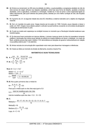 8
SARTRE COC — 4o
Simulado ENEM/2013
69. A. Embora se comemorem os 200 anos da abolição do tráfico, a qual possibilitou a progressiva abolição da mão de
obra escrava de origem africana nas relações capitalistas, ainda hoje essa forma de trabalho, ajustada a diversas
atividades, como a agricultura, a indústria e a mineração, mantém-se. A isso se soma o crime organizado ligado ao
tráfico internacional, pelo qual mulheres dos países pobres, atraídas por uma melhor condição de vida, são forçadas
a se prostituir.
70. E. O governo de J.K. na segunda metade dos anos 50, intensificou o sistema rodoviário com o objetivo da integração
nacional.
71. B. Com um mandato de quatro anos, Vargas deveria sair do poder em 1938. Contudo, pouco disposto a deixar o
poder, em 1937, Vargas e seus aliados passam a articular sua permanência, acusando os comunistas de planejarem
a destruição da democracia no país.
72. A. O autor se mostra sem esperança na condição humana no momento que a Revolução Industrial acelerava suas
transformações.
73. C. Os discursos foram produzidos em épocas distintas, o primeiro insere-se dentro da ótica do imperialismo tentando
justificar a dominação dos outros povos através do esforço do Império Britânico em levar a civilização. Já o texto de
Bush, proferido poucos dias após o fatídico 11/9, demonstrava as intenções do governo norte-americano em relação
à sua política externa pós 11 de setembro.
74. D. Ambos veículos de comunicação têm capacidade muito maior para disseminar mensagens e referências.
75. E. O texto se refere ao momento da divisão da Alemanha, durante a Guerra Fria.
MATEMÁTICA E SUAS TECNOLOGIAS
76. A. 210
!6.1.2.3.4
!6.7.8.9.10
!4!.6
10
10
4,6
P ===
77. B. 10
1.2
4.5
P
A
5
2
C
2
2,5
===
78.A. M = C.(1 + i%)
n
66550 = C . (1 + 0,1)
3
66550 = 1,331 . C
C =
331,1
66550
79. B. Nos quatro primeiros dias a média foi:
M = 5,5
4
22
4
499
==
++
Para que a média após os dez dias seja igual a 5,5:
5,5 =
10
diasdezapósmedalhasdetotal
total de medalhas após dez dias = 5,5 . 10 = 55
80. C.
Média(A) = 1,13
10
7891112121516161720
=
++++++++++
Média(B) =16
Mediana (C) = 5,13
2
1512
=
+
Logo, A < C < B.
C = 50.000,00
39
 
