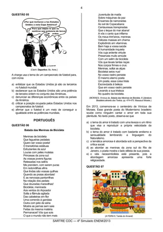 4
SARTRE COC — 4o
Simulado ENEM/2013
QUESTÃO 05
(Clarín. Deportivo. Bs. Aires.)
A charge usa o tema de um campeonato de futebol para,
com ironia
a) enfatizar que os Estados Unidos já são os terceiros
no futebol mundial.
b) esclarecer que os Estados Unidos são uma potência
de terceira ordem no conjunto das Américas.
c) denunciar as diferenças econômicas entre os países
da América.
d) criticar a posição ocupada pelos Estados Unidos nos
campeonatos de futebol.
e) afirmar que o futebol é um meio de conseguir a
igualdade entre as potências mundiais.
PORTUGUÊS
QUESTÃO 06
Balada das Meninas de Bicicleta
Meninas de bicicleta
Que fagueiras pedalais
Quero ser vosso poeta!
Ó transitórias estátuas
Esfuziantes de azul
Louras com peles mulatas
Princesas da zona sul:
As vossas jovens figuras
Retesadas nos selins
Me prendem, com serem puras
Em redondilhas afins
Que lindas são vossas quilhas
Quando as praias abordais!
E as nervosas pantorrilhas
Na rotação dos pedais:
Que douradas maravilhas!
Bicicletai, meninada
Aos ventos do Arpoador
Solta a flâmula agitada
Das cabeleiras em flor
Uma correndo à gandaia
Outra com jeito de séria
Mostra as pernas sem saia
Feitas da mesma matéria.
Permanacei! Vós que sois
O que o mundo não tem mais
Juventude de maiôs
Sobre máquinas da paz
Enxames de namoradas
Ao sol de Copacabana
Centauresas transpiradas
Que o leque do mar abana!
A vós o canto que inflama
Os meus trint’anos, meninas
Velozes massas em chama
Explodindo em vitaminas.
Bem haja a vossa saúde
À humanidade inquieta
Vós cuja ardente virtude
Preservais muito amiúde
Com um selim de bicicleta
Vós que levais tantas raças
Nos corpos firmes e crus:
Meninas, soltai as alças
Bicicletai seios nus!
No vosso rastro persiste
Ó mesmo eterno poeta
Um poeta, essa coisa triste
Escravizada à beleza
Que em vosso rastro persiste
Levando a sua tristeza
No quadro da bicicleta.
(MORAES, Vinícius de. Balada das Meninas de Bicicleta. A Literatura
Brasileira através dos Textos. pp. 474-475. Massaud Moisés.)
Em 2013, comemora-se o centenário de Vinícius de
Moraes. Esse grande poeta do Modernismo brasileiro
soube como ninguém cantar o amor em toda sua
plenitude. No texto posto, observa-se que
a) o tema do amor é tratado com uma leveza e um ritmo
que visa a reproduzir a própria velocidade da
bicicleta.
b) o tema do amor é tratado com bastante erotismo e
sensualidade lembrando a linguagem do
Naturalismo.
c) a temática amorosa é abordada sob a perspectiva da
crítica social.
d) ao abordar as meninas da zona sul do Rio de
Janeiro, o poeta mostra o lado elitista de sua poesia.
e) o viés neossimbolista está presente, pois a
abordagem amorosa apresenta uma forte
religiosidade.
QUESTÃO 07
(A FEIRA II, Tarsila do Amaral)
 