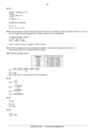 9
SARTRE COC — 4o
Simulado ENEM/2013
81. D.
30 600 = 3 400 log2 (1 + x)
)x1(log
4003
60030
2 +=
9 = log2 (1 + x)
E aplicamos a definição:
2
9
= 1 + x
512 = 1 + x Þ x = 511
82.B. Com as dobras, a base do bloco retangular (prisma) é um retângulo cujas dimensões são (40 – 2x) cm e
100 cm. A altura do bloco é igual a x cm. Logo, o volume, em cm
3
, é dado por:
V = (área da base) . (altura)
V = (40 – 2x) . 100 . x
V(x) = – 200x
2
+ 4000x
Assim, o volume, em cm
3
, é igual a – 200x
2
+ 4000x.
83. C. Como a medida de um pé corresponde a 30,48 cm, então 5 pés correspondem a 152,4 cm.
Convertendo 152,4 cm em metros, teremos 1,524 m.
84.E. Cálculo da média salarial.
Salários
1.500 6 x 1.500 = 9.000
2.500 4 x 2.500 = 10.000
3.500 20 x 4.500 = 70.000
4.500 4 x 4.500 = 18.000
5.500 6 x 5.500 = 33.000
Ma =
40
330001800070000100009000 ++++
Ma = 3.500
M0 = 3.500, pois é o valor que possui maior frequência.
85. B.
Sfuso =
24
r4 2
p
Sfuso =
24
)6360.(3.4 2
Sfuso =
2
40449600
Sfuso = 20224800 km
2
86. A.
h
24
2
6
=
6h = 48
h = 8 cm.
87. D.
618,1
5
09,8
=
40
 