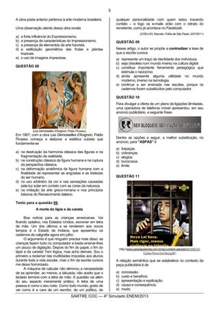 5
SARTRE COC — 4o
Simulado ENEM/2013
A obra posta anterior pertence à arte moderna brasileira.
Uma observação atenta dessa obra revela
a) a forte influência do Expressionismo.
b) a presença de características do Impressionismo.
c) a presença de elementos da arte futurista.
d) a estilização geométrica das frutas e plantas
tropicais.
e) o uso de imagens imprecisas.
QUESTÃO 08
(Les Demoiselles d’Avignon, Pablo Picasso)
Em 1907, com a obra Les Demoiselles d’Avignon, Pablo
Picasso começa a elaborar a estética cubista que
fundamenta-se
a) na destruição da harmonia clássica das figuras e na
fragmentação da realidade.
b) na construção clássica da figura humana e na ruptura
da perspectiva clássica.
c) na deformação anatômica da figura humana com a
finalidade de representar as angústias e as tristezas
do ser humano.
d) no uso arbitrário da cor e nas sensações causadas
pela luz solar em contato com as cores da natureza.
e) na imitação da arte greco-romana e nos princípios
básicos do Renascimento italiano.
Texto para a questão 09.
A morte do lápis e da caneta
Boa notícia para as crianças americanas. Vai
ficando optativo, nos Estados Unidos, escrever em letra
de mão. Um dos últimos a se renderem aos novos
tempos é o Estado de Indiana, que aposentou os
cadernos de caligrafia agora em julho.
O argumento é que ninguém precisa mais disso: as
crianças fazem tudo no computador e basta ensinar-lhes
um pouco de digitação. Depois do fim do papel, o fim do
lápis e da caneta! Tem lógica, mas acho demais. Sou o
primeiro a reclamar das inutilidades impostas aos alunos
durante toda a vida escolar, mas o fim da escrita cursiva
me deixa horrorizado.
A máquina de calcular não eliminou a necessidade
de se aprender, ao menos, a tabuada; não aceito que o
teclado termine com a letra de mão. A questão vai além
do seu aspecto meramente prático. A letra de uma
pessoa é como o seu rosto. Como todo mundo, gosto de
ver como é a cara de um escritor, de um político, de
qualquer personalidade com quem estou travando
contato – e logo os e-mails virão com o retrato do
remetente, como já acontece no Facebook.
(COELHO, Marcelo. Folha de São Paulo, 20/7/2011)
QUESTÃO 09
Nesse artigo, o autor se propõe a contradizer a tese de
que a escrita cursiva
a) represente um traço de identidade dos indivíduos.
b) seja obsoleta num mundo imerso na cultura digital.
c) constitua importante ferramenta pedagógica que
estimula o raciocínio.
d) ainda apresente alguma utilidade no mundo
moderno, imerso na tecnologia.
e) continue a ser ensinada nas escolas, porque os
cadernos foram substituídos pelo computador.
QUESTÃO 10
Para divulgar a oferta de um plano de ligações ilimitadas,
uma operadora de telefonia móvel apresentou, em seu
anúncio publicitário, a seguinte frase:
Dentre as opções a seguir, a melhor substituição, no
anúncio, para “ASPAS” é
a) trapaças.
b) cobranças.
c) elogios.
d) burocracia.
e) limite.
QUESTÃO 11
(http://www.paradapelavida.com.br/wp-content-uploads/2013/02/A3-
Cartaz-Nova-Lei-Seca.pdf.)
A relação semântica que se estabelece no contexto da
peça publicitária é de
a) concessão.
b) custo e benefício.
c) apresentação e explicação.
d) causa e consequência.
e) modo.
 