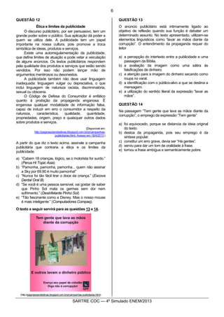 6
SARTRE COC — 4o
Simulado ENEM/2013
QUESTÃO 12
Ética e limites da publicidade
O discurso publicitário, por ser persuasivo, tem um
grande poder sobre o público. Sua aplicação dá poder a
quem se utiliza dele. A publicidade tem um papel
importante na nossa cultura, pois promove a troca
simbólica de ideias, produtos e serviços.
Existe uma autorregulamentação da publicidade,
que define limites de atuação e pode vetar a veiculação
de alguns anúncios. Os textos publicitários respondem
pela qualidade dos produtos e serviços que estão sendo
vendidos. Por isso não podem lançar mão de
argumentos mentirosos ou desonestos.
A publicidade também não deve usar linguagem
inadequada: linguagem vulgar ou depreciativa, o que
inclui linguagem de natureza racista, discriminatória,
sexual ou obscena.
O Código de Defesa do Consumidor é enfático
quanto à proibição da propaganda enganosa. É
enganosa qualquer modalidade de informação falsa,
capaz de induzir em erro o consumidor a respeito da
natureza, característica, qualidade, quantidade,
propriedades, origem, preço e quaisquer outros dados
sobre produtos e serviços.
(Disponível em:
http://paginasclandestinas.blogspot.com.br/p/campanhas-
publicitarias.html. Acesso em 18/4/2013.)
A partir do que diz o texto acima, assinale a campanha
publicitária que contraria a ética e os limites da
publicidade.
a) “Cabem 18 crianças, lógico, se o motorista for surdo.”
(Perua Hi Topic Asia)
b) “Pamonha, pamonha, pamonha... quem não assinar
a Sky por 69,90 é muito pamonha!”
c) “Nunca foi tão fácil tirar o doce da criança.” (Escova
Dental Oral B)
d) “Se você é uma pessoa sensível, vai gostar de saber
que Pinho Sol mata os germes sem dor nem
sofrimento.” (Desinfetante Pinho Sol)
e) “Tão fascinante como a Disney. Mas o nosso mouse
é mais inteligente.” (Computadores Compaq).
O texto a seguir servirá para as questões 13 e 14.
(http://paginasclandestinas.blogspot.com.br/p/campanhas-publicitarias.html)
QUESTÃO 13
O anúncio publicitário está intimamente ligado ao
objetivo de reflexão quando sua função é debater um
determinado assunto. No texto apresentado, utilizam-se
elementos linguísticos como “lavar as mãos diante da
corrupção”. O entendimento da propaganda requer do
leitor
a) a percepção do intertexto entre a publicidade e uma
passagem da Bíblia.
b) a avaliação da imagem como uma sátira às
falsificações de dinheiro.
c) a atenção para a imagem do dinheiro secando como
roupa no varal.
d) a identificação com o público-alvo a que se destina a
mensagem.
e) a utilização do sentido literal da expressão “lavar as
mãos”.
QUESTÃO 14
Na passagem “Tem gente que lava as mãos diante da
corrupção”, o emprego da expressão “Tem gente”
a) foi equivocado, porque se distancia da ideia original
do texto.
b) destoa da propaganda, pois seu emprego é da
sintaxe popular.
c) constitui um erro grave, devia ser “Há gentes”.
d) serviu para dar um tom de oralidade à frase.
e) tornou a frase ambígua e semanticamente pobre.
 