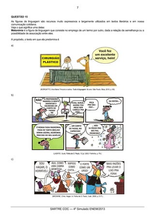 6
SARTRE COC — 4o
Simulado ENEM/2013
QUESTÃO 15
As figuras de linguagem são recursos muito expressivos e largamente utilizados em textos literários e em nossa
comunicação cotidiana.
Veja o que significa uma delas:
Metonímia é a figura de linguagem que consiste no emprego de um termo por outro, dada a relação de semelhança ou a
possibilidade de associação entre eles.
A propósito, o texto em que ela predomina é
a)
(BORGATTO, Ana Maria Trinconi e outros. Tudo é linguagem. 9o ano. São Paulo, Ática, 2010, p. 65)
b)
(LAERTE. Suriá. Folha de S. Paulo, 12 jul. 2003. Folhinha. p. F8.)
c)
(BROWNE, Chris. Hagar. In: Folha de S. Paulo, 3 abr. 2005, p. E17.)
7
 
