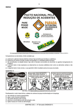 2
SARTRE COC — 4o
Simulado ENEM/2013
TEXTO II
(http://www.brasil.gov.br/imagens/noticias/imagens-2012/dezembro/parada-pacto-nacional-pela-reducao-de-acidentes-no-transito/view. Acesso em 8/4/2012.)
Comparando-se os dois textos, é lícito constatar que
a) pertencem a gêneros textuais distintos embora haja semelhanças temáticas e estilísticas.
b) predomina em ambos a função conativa da linguagem e a variedade padrão da língua.
c) são semelhantes na seleção lexical, haja vista a intenção comunicativa de denunciar os agentes transgressores do
problema.
d) o primeiro texto é mais expressivo ao observarmos os recursos estilísticos bem como os elementos verbais e não
verbais.
e) o segundo texto é mais conciso, o que garantirá melhor resultado acerca da causa anunciada.
QUESTÃO 17
(Allan Sieber. http://talktohimselfshow.zip.net/arch2013-03-01 2013-03-31.html)
Parafraseando o autor nessa tirinha, a plateia de cantores de praça de alimentação em shoppings
a) não entende as músicas apresentadas.
b) julga o cantor deveras entediante.
c) não presta atenção à arte musical.
d) abomina a concomitância entre alimentação e arte.
e) rejeita músicas em horário de alimentação.
9
 