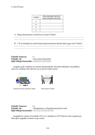 6. Sınıf Üniteler
114
A. Hangi dinamometre en fazla kuvvet ölçer? Neden?
.................................................................................................................................................
.................................................................................................................................................
B. 1 N’un altındaki kuvvetleri hangi dinamometreden ölçmek daha uygun olur? Neden?
.................................................................................................................................................
.................................................................................................................................................
Etkinlik umarası : 3
Etkinlik Adı : Kuvvetleri Gösterelim
Đlgili Olduğu Kazanımlar : 2.4;2.5;3.1;3.2;3.3;3.4
Aşağıda çeşitli varlıklara ait resimler bulunmaktadır. Resimleri dikkatlice inceledikten
sonra, bu varlıklara etki eden kuvvet ya da kuvvetleri çiziniz
kamyonu itmeye çalışan bir adam halat çeken iki adam
Etkinlik umarası : 4
Etkinlik Adı : Dengelenmiş ve Dengelenmemiş Kuvvetler
Đlgili Olduğu Kazanımlar : 3.1; 3.2; 3.3 ;3.4; 3.5; 3.6
Aşağıdaki K cismine, B yönünde 10 N ve C yönünde ise 20 N’luk kuvvetler uygulanıyor.
Buna göre aşağıdaki sorulara cevap veriniz.
CĐSĐM
DĐNAMOMETRENĐN
GÖSTERDĐĞĐ DEĞER
A
B
C
Ç
 
