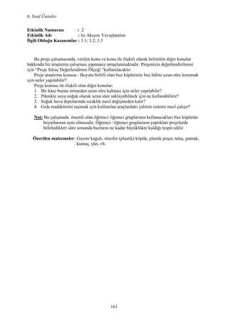 6. Sınıf Üniteler
161
Etkinlik umarası : 2
Etkinlik Adı : Isı Akışını Yavaşlatalım
Đlgili Olduğu Kazanımlar : 3.1; 3.2; 3.3
Bu proje çalışmasında, verilen konu ve konu ile ilişkili olarak belirtilen diğer konular
hakkında bir araştırma çalışması yapmanız amaçlanmaktadır. Projenizin değerlendirilmesi
için “Proje Süreç Değerlendirme Ölçeği “kullanılacaktır.
Proje araştırma konusu : Boyutu belirli olan buz küplerinin buz hâlini uzun süre korumak
için neler yapılabilir?
Proje konusu ile ilişkili olan diğer konular:
1. Bir kâse buzun erimeden uzun süre kalması için neler yapılabilir?
2. Piknikte suyu soğuk olarak uzun süre saklayabilmek için ne kullanabiliriz?
3. Soğuk hava depolarında sıcaklık nasıl değişmeden kalır?
4. Gıda maddelerini taşımak için kullanılan araçlardaki yalıtım sistemi nasıl çalışır?
ot: Bu çalışmada önemli olan öğrenci/ öğrenci gruplarının kullanacakları buz küpünün
boyutlarının aynı olmasıdır. Öğrenci / öğrenci gruplarının yaptıkları projelerde
belirledikleri süre sonunda buzların ne kadar büyüklükte kaldığı tespit edilir.
Önerilen malzemeler: Gazete kağıdı, stirofor (plastik) köpük, plastik poşet, talaş, pamuk,
kumaş, yün, vb.
 