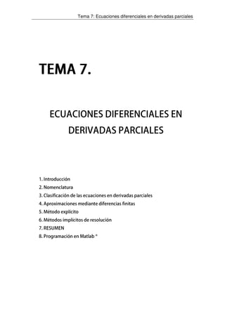 Tema 7: Ecuaciones diferenciales en derivadas parciales
TEMA 7.TEMA 7.TEMA 7.TEMA 7.
ECUACIONES DIFERENCIALES EN
DERIVADAS PARCIALES
1. Introducción
2. Nomenclatura
3. Clasificación de las ecuaciones en derivadas parciales
4. Aproximaciones mediante diferencias finitas
5. Método explícito
6. Métodos implícitos de resolución
7. RESUMEN
8. Programación en Matlab ®
 